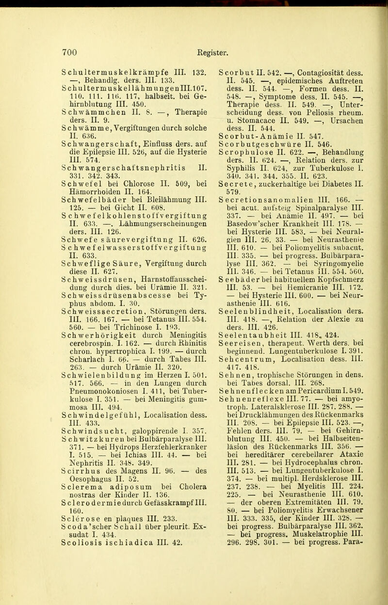 Schultermuskelkrämpfe III. 132. —, Behandig. ders. III. 133. Schultermuskel lähm ungenIII.107. 110. III. 116. 117, halbseit. bei Ge- hirnblutung III. 450. Schwämmchen II. 8. —, Therapie ders. II. 9. Schwämme, Vergiftungen durch solche II. 636. Schwangerschaft, Einfluss ders. auf die Epilepsie III. 526, auf die Hysterie 111. 574. Schwangerschaftsnephritis II. 331. 342. 343. Schwefel bei Chlorose II. 509, bei Hämorrhoiden II. 164. Schwefelbäder bei Bleilähmung III. 125. — bei Gicht II. 608. Schwefel kohlen Stoffvergiftung II. 633. —. Lähmungserscheinungen ders. III. 126. Schwefe s äurevergiftung II. 626. Schwefelwasserstoff Vergiftung II. 633. Schweflige Säure, Vergiftung durch diese II. 627. Schweissdrüsen, Harnstoffausschei- dung durch dies, bei Urämie II. 321. Schweissdrüsenabscesse bei Ty- phus abdom. I. 30. Schweisssecretion, Störungen ders. III. 166. 167. — bei Tetanus III. 554. 560. — bei Trichinose I. 15^3. Schwerhörigkeit durch Meningitis cerebrospin. I. 162. — durch Rhinitis ehren, hypertrophica I. 199. — durch Scharlach I. 66. — durch Tabes III. 263. — durch Urämie II. 320. Schwielenbildung im Herzen I. 501. 517. 566. — in den Lungen durch Pneumonokoniosen 1.411, bei Tuber- kulose I. 351. — bei Meningitis gum- mosa III. 494. Schwindelgefühl, Localisation dess. in. 433. Schwindsucht, galoppirende I. 357. Schwitzkuren beiBulbärparalyse III. 371. — bei Hydrops Herzfehlerkranker I. 515. — bei Ichias III. 44. — bei Nephritis II. 348. 349. Scirrhus des Magens II. 96. — des Oesophagus II. 52. Sclerema adiposum bei Cholera nostras der Kinder H. 136. Sclerodermiedurch Gefässkrampf III. 160. Sclerose en plaques III. 233. S COda'scher Schall über pleurit. Ex- sudat I. 434. Scoliosis ischiadica III. 42. S c 0 r b u t II. 542. —, Contagiosität dess. II. 545. —, epidemisches Auftreten dess. II. 544. —, Formen dess. II. 548. —, Symptome dess. II. 545. —, Therapie dess. II. 549. —, Unter- scheidung dess. von Peliosis rheum. u. Stomacace II. 549. —, Ursachen dess. II. 544. Scorbut-Anämie II. 547. Scorbutgeschwüre II. 546. Scrophulose II. 622. —, Behandlung ders. II. 624. —, Relation ders. zur Syphilis II. 624, zur Tuberkulose I. 34U. 341. 344. 355. II. 623. Secrete, zuckerhaltige bei Diabetes II. 579. S ecretioD sanomalien HI. 166. — bei acut, auf steig Spinalparalyse III. 337. — bei Anämie II. 497. — bei Basedow'scher Krankheit III. 178. — bei Hysterie III. 583. — bei Neural- gien III. 26. 33. — bei Neurasthenie III. 610. — bei Poliomyelitis subacut. III. 335. — bei progress. Bulbärpara- lyse III. 362. — bei Syringomyelie III. 346. — bei Tetanus III. 554. 560. Seebäder bei habituellem Kopfschmerz III. 53. — bei Hemicranie III. 172. — bei Hysterie III. 600. — bei Neur- asthenie III. 616. Seelenblindheit, Localisation ders. III. 418. —, Relation der Alexie zu ders. III. 426. Seelentaubheit IIL 418. 424. Seereisen, therapeut. Werth ders. bei beginnend. Lungentuberkulose 1.391. Sehcentrum, Locahsation dess. III. 417. 418. Sehnen, trophische Störungen in dens. bei Tabes dorsal. III. 268. Sehnen flecken amPericardiuml. 549. Sehuenreflexe III. 77. — bei amyo- troph. Lateralsklerose III. 287. 288. — bei Drucklähmungeu des Rückenmarks III. 208. — bei Epilepsie III. 523. —, Fehlen ders. III. 79. — bei Gehirn- blutung III. 450. — bei Halbseiten- läsion des Rückenmarks III. 356. — bei hereditärer cerebellarer Ataxie III. 281. — bei Hydrocephalus chron. III. 513. — bei Lungentuberkulose I. 374. — bei multipl. Herdsklerose III. 237. 238. — bei Myelitis III. 224. 225. — bei Neurasthenie III. 610. — der oberen Extremitäten III. 79. 80. — bei Poliomyelitis Erwachsener III. 333. 335, der Kinder III. 328. — bei progress. Bulbärparalyse HI. 362. — bei progress. Muskelatrophie III. 296. 298. 301. — bei progress. Para-