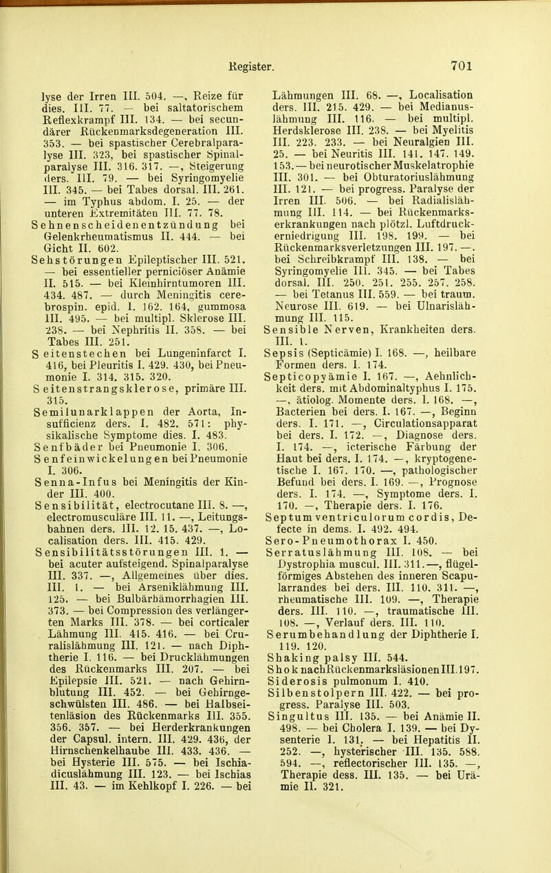 lyse der Irren III. .504. —, Reize für dies. III. 77. — bei saltatorischem Reflexl\rampf III. 134. — bei secun- därer Rückenmarksdegeneration III. 353. — bei spastischer Cerebralpara- lyse III. 323, bei spastischer Spinal- paralyse III. 316. 317. —, Steigerung (iers. III. 79. — bei Syringomyelie III. 345. — bei Tabes dorsal. III. 261. — im Typhus abdom. I. 25. — der unteren Extremitäten III. 77. 78. Sehnenscheidenentzündung bei Gelenkrheumatismus II. 444. — bei Gicht II. 602. Sehstörungen Epileptischer III. 521. — bei essentieller perniciöser Anämie II. 515. — bei Kleinhirntumoren III. 434. 487. — durch Meningitis cere- brospin. epid. 1. 162. 164, gummosa III. 495. — bei multipl. Sklerose III. 238. — bei Nephritis II. 358. — bei Tabes III. 251. Seitenstechen bei Lungeninfarct I. 416, bei Pleuritis I. 429. 430, bei Pneu- monie I. 314. 315. 320. S eitenstrangsklerose, primäre III. 315. Semilunarklappen der Aorta, In- sufficienz ders. I. 482. 571: phy- sikalische Symptome dies. I. 483. Senfbäder bei Pneumonie I. 306. Senfeinwickelungen bei Pneumonie I. 306. Senna-Infus bei Meningitis der Kin- der III. 400. Sensibilität, electrocutane III. 8. —, electromusculäre III. 11. —, Leitungs- bahnen ders. III. 12. 15.437. —, Lo- calisation ders. III. 415. 429. Sensibilitätsstörungen III. 1. — bei acuter aufsteigend. Spinalparalyse III. 337. —, Allgemeines über dies. III. l. — bei Arseniklähmung III. 125. — bei Bulbärhämorrhagien III. 373. — bei Compression des verlänger- ten Marks III. 378. — bei corticaler Lähmung III. 415. 416. — bei Cru- ralislähmung III. 121. — nach Diph- therie I. 116. — bei Drucklähmungen des Rückenmarks III. 207. — bei Epilepsie III. 521. — nach Gehirn- blutung III. 452. — bei Gebirnge- schwülsten III. 486. — bei Halbsei- tenläsion des Rückenmarks III. 355. 356. 357. — bei Herderkrankungen der Capsul. intern. III. 429. 436, der Hirnschenkelhaube III. 433. 436. — bei Hysterie III. 575. — bei Ischia- dicuslähmung III. 123. — bei Ischias III. 43. — im Kehlkopf I. 226. — bei Lähmungen III. 68. —, Localisation ders. III. 215. 429. — bei Medianus- lähmung III. 116. — bei multipl. Herdsklerose III. 238. — bei Myelitis III. 223. 233. — bei Neuralgien III. 25. — bei Neuritis III. 141. 147. 149. 153. — bei neurotischer Muskelatrophie III. 301. — bei Obturatoriuslähmung III. 121. — bei progress. Paralyse der Irren III. 506. — bei Radialisläh- mung III. 114. — bei Rückenmarks- erkrankungen nach plötzl. Luftdruck- erniedrigung III. 198. 199. — bei Rückenmarksverletzungen III. 197. —. bei Schreibkrampf III. 138. — bei Syringomyelie III. 345. — bei Tabes dorsal. III. 250. 251. 255. 257. 258. — bei Tetanus III. 559. — bei träum. Neurose III. 619. — bei Ulnarisläh- mung III. 115. Sensible Nerven, Krankheiten ders. m. 1. Sepsis (Septicämie) I. 168. —, heilbare Formen ders. I. 174. Septicopyämie I. 167. —, Aehnlich- keit ders. mit Abdominaltyphus I. 175. —, ätiolog. Momente ders. I. 168. —, Bacterien bei ders. I. 167. —, Beginn ders. I. 171. —, Circulationsapparat bei ders. I. 172. —, Diagnose ders. I. 174. —, icterische Färbung der Haut bei ders. I. 174. —, kryptogene- tische I. 167. 170. —, pathologischer Befund bei ders. I. 169. —, Prognose ders. I. 174. —, Symptome ders. I. 170. —, Therapie ders. I. 176. Septumventriculorumcordis, De- fecte in dems. I. 492. 494. Sero-Pneumothorax I. 450. Serratuslähmung III. 108. — bei Dystrophia muscul. III. 311.—, flügei- förmiges Abstehen des inneren Scapu- larrandes bei ders. III. 110. 311. —, rheumatische III. 109. —, Therapie ders. III. 110. —, traumatische III. 108. —, Verlauf ders. IIL 110. Serumbehandlung der Diphtherie I. 119. 120. Shaking palsy III. 544. S h 0 k nachRückenmarksläsionen III. 197. Siderosis pulmonum 1. 410. Silbenstolpern III. 422. — bei pro- gress. Paralyse III. 503. Singultus III. 135. — bei Anämie II. 498. — bei Cholera I. 139. — bei Dy- senterie I. 131. — bei Hepatitis II. 252. —, hysterischer III. 135. 588. 594. —, reflectorischer III. 135. —, Therapie dess. III. 135. — bei Urä- mie II. 321.