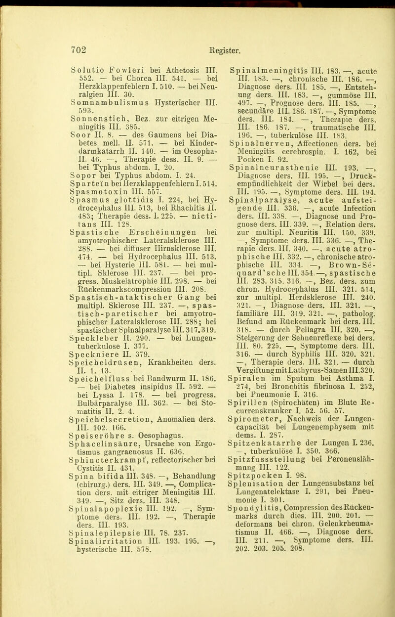 Solutio Fowleri bei Athetosis III. 552. — bei Chorea III. 541. — bei Herzklappenfeblern 1. 510. — bei Neu- ralgien III. 30. Somnambulismus Hysterischer III. 593. Sonnenstich, Bez. zur eitrigen Me- ningitis III. 385. Soor II. 8. — des Gaumens bei Dia- betes mell. II. 571. — bei Kinder- darmkatarrh II. 140. — im Oesopha- II. 4fi. —, Therapie dess. II. 9. — bei Typhus abdom. I. 20. Sopor bei Typhus abdom. I. 24. Sp artei n beiiierzklappenfehlernl. 514. Spasmotoxin III. 557. Spasmus glottidis I. 224, bei Hy- drocephalus III. 513, bei Rhachitis II. 483; Therapie dess. 1.225. — nicti- tans III. 128. Spastische Erscheinungen bei amyotrophischer Lateralsklerose III. 288. — bei diftuser Hirnsklerose III. 474. — bei Hydrocephalus III. 513. — bei Hysterie III. 581. — bei mul- tipl. Sklerose III. 237. — bei pro- gress. Muskelatrophie III. 298. — bei Rückenmarkscompression III. 208. Spastisch-ataktischer Gang bei multipl. Sklerose III. 237. —, spas- tisch-paretischer bei amyotro- phischer Lateralsklerose III. 288; bei spastischer Spinalparalyse III. 317.319. Speckleber II. 290. — bei Lungen- tuberkulose I. 377. Speckniere II. 379. Speicheldrüsen, Krankheiten ders. IL 1. 13. Speichelfluss bei Bandwurm II. 186. — bei Diabetes insipidus II. 592. — bei Lyssa I. 178. — bei progress. Eulbärparalyse III. 362. — bei Sto- matitis II. 2. 4. Speichelsecretion, Anomalien ders. III. 102. 166. Speiseröhre s. Oesophagus. Sphacelinsäure, Ursache von Ergo- tismus gangraenosus II. 636. Sphin cterkrampf, reüectorischer bei Cystitis IL 431. Spina bifida III. 348. —, Behandlung (Chirurg.) ders. III. 349. —, Complica- tion ders. mit eitriger Meningitis III. 349. —, Sitz ders. III. 348. Spinalapoplexie III. 192. —, Sym- ptome ders. III. 192. —, Therapie ders. III. 193. Spinalepilepsie IlL 78. 237. Spinalirritation III. 193. 195. —, hysterische lU. 578. Spinalmeningitis III. 183.—, acute III. 183. —, chronische HL 186. —, Diagnose ders. III. 185. —, Entsteh- ung ders. HL 183. —, gummöse III. 497. —, Prognose ders. III. 185. —, secundäre III. 186. 187.—, Symptome ders. III. 184. —, Therapie ders. III. 186. 187. —, traumatische lU. 196. —, tuberkulöse HL ls3. Spinalnerven, Afiectionen ders. bei Meningitis cerebrospin. I. 162, bei Pocken 1. 92. Spinalneurasthenie III. 193. —, Diagnose ders. III. 195. —, Druck- empfindlichkeit der Wirbel bei ders. HL 195. —, Symptome ders. HL 194. Spinalparalyse, acute aufstei- gende III. 336. —, acute Infection ders. III. 338. —, Diagnose und Pro- gnose ders. III. 339. —, Relation ders. zur multipl. Neuritis HL 150. 339. —, Symptome ders. III. 336. —, The- rapie ders. III. 340. —, acute atro- phische III. 332. —, chronische atro- phische HL 334. —, Brown-Se- quard'sehe III. 354.—, spastische HL 283. 315. 316. Bez. ders. zum ehren. Hydrocephalus III. 321. 514, zur multipl. Herdsklerose III. 240. 321. -, Diagnose ders. HI. 321. —, familiäre HL 319. 321. —, patholog. Befund am Rückenmark bei ders. III. 318. — durch Pellagra III. 320. —, Steigerung der Sehnenrefiexe bei ders. III. 80. 225. —, Symptome ders. III. 316. — durch Syphilis III. 320. 321. —, Therapie ders. HL 321. — durch Vergiftung mit Lathyrus-SamenIII.320. Spiralen im Sputum bei Asthma I. 274, bei Bronchitis fibriuosa 1. 252, bei Pneumonie I. 316. Spirillen (Spirochäten) im Blute Re- currenskranker 1. 52. 56. 57. Spirometer, Nachweis der Lungen- capacität bei Lungenemphysem mit dems. I. 287. Spitzenkatarrhe der Lungen I. 236. tuberkulöse I. 350. 366. Spitzfussstellung bei Peroneusläh- mung III. 122. Spitzpocken I. 98. Splenisation der Lungensubstanz bei Lungenatelektase I. 291, bei Pneu- monie I. 301. Spondylitis, Compression des Rücken- marks durch dies. HI. 200. 201. — deformans bei chron. Gelenkrheuma- tismus IL 466. —, Diagnose ders. HL 211. —, Symptome ders. III. 202. 203. 205. 208.