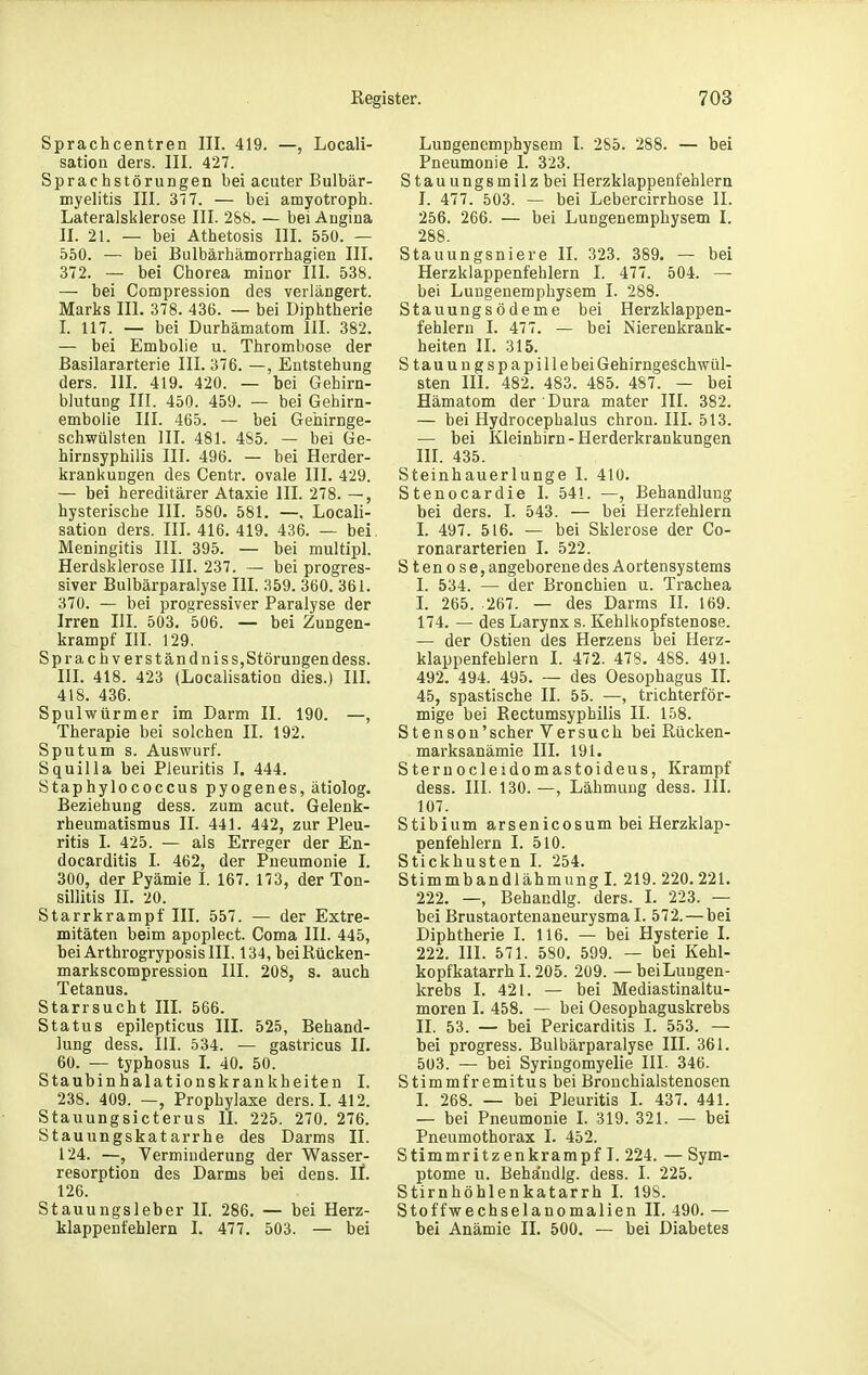 Sprachcentren III. 419. —, Locali- sation ders. III. 427. Sprachstörungen bei acuter Bulbär- myelitis III. SIT. — bei amyotroph. Lateralsklerose III. 2&8. — bei Angina II. 21. — bei Athetosis III. 550. — 550. — bei Bulbärhämorrhagien III. 372. — bei Chorea minor III. 538. — bei Compression des verlängert. Marks III. 378. 436. — bei Diphtherie I. 117. — bei Durhämatom III. 382. — bei Embolie u. Thrombose der ßasilararterie III. 376. —, Entstehung ders. III. 419. 420. — bei Gehirn- blutung III. 450. 459. — bei Gehirn- embolie III. 465. — bei Gehirnge- schwülsten III. 481. 485. — bei Ge- hirnsyphilis III. 496. — bei Herder- krankungen des Centr. ovale III. 429. — bei hereditärer Ataxie III. 278. —, hysterische III. 580. 581. —, Locali- sation ders. III. 416. 419. 436. — bei. Meningitis III. 395. — bei multipl. Herdsklerose III. 237. — bei progres- siver Bulbärparalyse III. 359. 360. 361. 370. — bei progressiver Paralyse der Irren III. 503. 506. — bei Zungen- krampf III. 129. Sprach verständniss,Störungendess. III. 418. 423 (LocalisatioD dies.) III. 418. 436. Spulwürmer im Darm II. 190. —, Therapie bei solchen II. 192. Sputum s. Auswurf. Squilla bei Pleuritis I. 444. Staphylococcus pyogenes, ätiolog. Beziehung dess. zum acut. Gelenk- rheumatismus II. 441. 442, zur Pleu- ritis I. 425. — als Erreger der En- docarditis I. 462, der Pneumonie I. 300, der Pyämie I. 167. 173, der Ton- sillitis II. 20. Starrkrampf III. 557. — der Extre- mitäten beim apoplect. Coma III. 445, hei ArthrogryposisIII. 134, bei Rücken- markscompression III. 208, s. auch Tetanus. Starrsucht III. 566. Status epilepticus III. 525, Behand- lung dess. III. 534. — gastricus II. 60. — typhosus I. 40. 50. Staubinhalationskrankheiten I. 238. 409. —, Prophylaxe ders. I. 412. Stauungsicterus II. 225. 270. 276. Stauungskatarrhe des Darms II. 124. —, Verminderung der Wasser- resorption des Darms bei dens. IL 126. Stauungsleber IL 286. — bei Herz- klappenfehlern I. 477. 503. — bei Lungenemphysem I. 285. 288. — bei Pneumonie I. 323. Stauungsmilz bei Herzklappenfehlern 1. 477. 503. — bei Lebercirrhose II. 256. 266. — bei Lungenemphysem I. 288. Stauungsniere II. 323. 389. — bei Herzklappenfehlern I. 477. 504. — bei Lungenemphysem I. 288. Stauungsödeme bei Herzklappen- fehlern I. 477. — bei Nierenkrank- heiten II. 315. Stauungspapillebei Gehirngeschwül- sten III. 482. 483. 485. 487. — bei Hämatom der Dura mater III. 382. — bei Hydrocephalus chron. III. 513. — bei Kleinhirn - Herderkrankungen HI. 435. Steinhauerlunge I. 410. Stenocardie I. 541. —, Behandlung bei ders. I. 543. — bei Herzfehlern I. 497. 516. — bei Sklerose der Co- ronararterien I. 522. Steno s e, angeborene des Aortensystems I. 534. — der Bronchien u. Trachea L 265. 267. — des Darms II. 169. 174. — des Larynx s. Kehlkopfstenose. — der Ostien des Herzens bei Herz- klappenfehlern I. 472. 478. 488. 491. 492. 494. 495. — des Oesophagus IL 45, spastische II. 55. —, trichterför- mige bei Rectumsyphilis II. 158. Stenson'scher Versuch bei Rücken- marksanämie III. 191. Sternocleidomastoideus, Krampf dess. III. 130. —, Lähmung dess. III. 107. Stibium arsenicosum bei Herzklap- penfehlern I. 510. Stickhusten I. 254. Stimmbandlähmung L 219.220. 221. 222. —, Behandig. ders. L 223. — bei Brustaortenaneurysma I. 572. — bei Diphtherie I. 116. — bei Hysterie I. 222. III. 571. 580. 599. — bei Kehl- kopfkatarrh 1.205. 209. — beiLungen- krebs I. 421. — bei Mediastinaltu- moren I. 458. — bei Oesophaguskrebs II. 53. — bei Pericarditis I. 553. — bei progress. Bulbärparalyse III. 361. 503. — bei Syringomyelie III- 346. Stimmfr emitus bei Bronchialstenosen I. 268. — bei Pleuritis I. 437. 441. — bei Pneumonie I. 319. 321. — bei Pneumothorax I. 452. Stimmritzenkrampf I. 224. — Sym- ptome u. Beha'udlg. dess. I. 225. Stirnhöhlenkatarrh I. 19S. Stoffwechselanomalien II. 490. — bei Anämie II. 500. — bei Diabetes