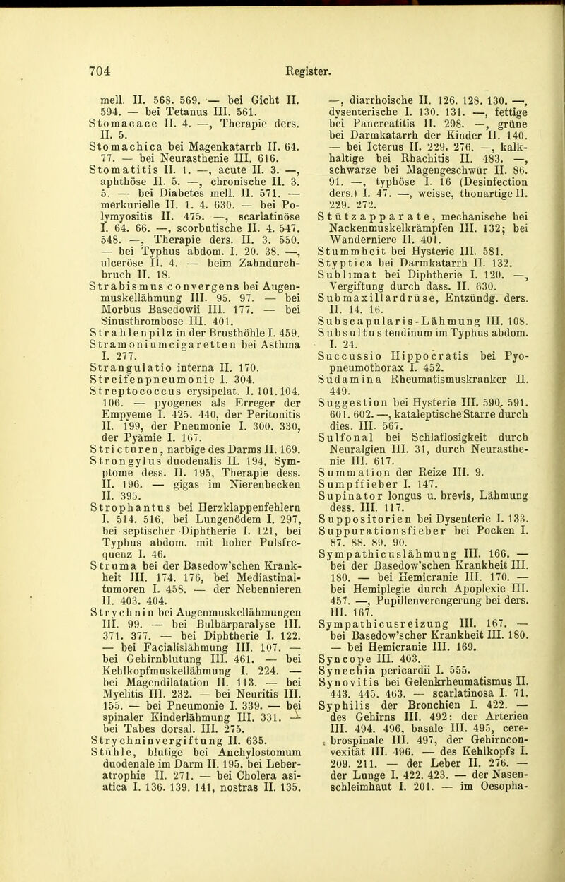 mell. II. 568. 569. — bei Gicht II. 594. — bei Tetanus III. 561. Stomacace II. 4. —, Therapie ders. II. 5. Stomachica bei Magenkatarrh II. 64. 77. — bei Neurasthenie III. 616. Stomatitis II. 1. —, acute II. 3. —, aphthöse II. 5. —, chronische II. 3. 5. — bei Diabetes mell. II. 571. — merkurieile II. 1. 4. 630. — bei Po- lymyositis II. 475. —, scarlatinöse I. 64. 66. —, scorbutische II. 4. 547. 548. —, Therapie ders. II. 3. 550. — bei Typhus abdom. I. 20. 38. —, ulceröse II. 4. — beim Zahndurch- bruch II. 18. Strabismus convergens bei Augen- muskellähmung III. 95. 97. — bei Morbus Basedowii III. 177. — bei Sinusthrombose III. 401. Strahlenpilz in der Brusthöhle I. 459. Stramoniumcigaretten bei Asthma I. 277. Strangulatio interna II. 170. Streifenpneumonie I. 304. Streptococcus erysipelat. I. 101.104. 106. — pyogenes als Erreger der Empyeme I. 425. 440, der Peritonitis II. 199, der Pneumonie I. 300. 330, der Pyämie I. 167. S tri c turen, narbige des Darms II. 169. Strongylus duodenalis II. 194, Sym- ptome dess. II. 195, Therapie dess. II. 196. — gigas im Nierenbecken II. 395. Strophantus bei Herzklappenfehlern I. 514. 516, bei Lungenödem I. 297, bei septischer Diphtherie I. 121, bei Typhus abdom. mit hoher Pulsfre- quenz I. 46. Struma bei der Basedow'schen Krank- heit III. 174. 176, bei Mediastinal- tumoren I. 458. — der Nebennieren II. 403. 404. Strychnin bei Augenmuskellähmungen III. 99. — bei Bulbärparalyse III. 371. 377. — bei Diphtherie I. 122. — bei Facialislähmung III. 107. — bei Gehirnblutung III. 461. — bei Kehlkopfrauskellähmung I. 224. — bei Magendilatation II. 113. — bei Myelitis III. 232. — bei Neuritis III. 155. — bei Pneumonie I. 339. — bei spinaler Kinderlähmung III. 331. — bei Tabes dorsal. III. 275. Strychninvergiftung II. 635. Stühle, blutige bei Anchylostomum duodenale im Darm II. 195, bei Leber- atrophie II. 271. — bei Cholera asi- atica I. 136. 139. 141, nostras IL 135. —, diarrhoische II. 126. 128. 130. —, dysenterische I. 130. 131. —, fettige bei Pancreatitis II. 298. —, grüne bei Darmkatarrh der Kinder II. 140. — bei Icterus II. 229. 276. —, kalk- haltige bei Rhachitis II. 483. —, schwarze bei Magengeschwür II. 86. 91. —, typhöse I. 16 (Desinfection ders.) I. 47. —, weisse, thonartige II. 229. 272. Stützapparate, mechanische bei Nackenmuskelkrämpfen III. 132; bei Wanderniere II. 401. Stummheit bei Hysterie III. 581. Styptica bei Darmkatarrh II. 132. Sublimat bei Diphtherie I. 120. —, Vergiftung durch dass. II. 630. Submaxillardrüse, Entzündg. ders. II. 14. 16. Subscapularis-Lähmung III. 108. Subsultus tendinum im Typhus abdom. L 24. Succussio Hippocratis bei Pyo- pneumothorax I. 452. Sudamina Rheumatismuskranker II. 449. Suggestion bei Hysterie III. 590, 591. 601. 602. —, kataleptische Starre durch dies. III. 567. Sulfonal bei Schlaflosigkeit durch Neuralgien III. 31, durch Neurasthe- nie IIL 617. Summation der Reize III. 9. Sumpffieber I. 147. Supinator longus u. brevis, Lähmung dess. m. 117. Suppositorien bei Dysenterie I. 133. Suppurationsfieber bei Pocken I. 87. 88. 89. 90. Sympathicuslähmung III. 166. — bei der Basedow'schen Krankheit III. 180. —■ bei Kemicranie III. 170. — bei Hemiplegie durch Apoplexie III. 457. —, Pupillenverengerung bei ders. III. 167. Sympathicusr eizung III. 167. — bei Basedow'scher Krankheit III. 180. — bei Hemicranie III. 169. Syncope IIL 403. Synechia pericardii I. 555. Synovitis bei Gelenkrheumatismus II. 443. 445. 463. — scarlatinosa I. 71. Syphilis der Bronchien I. 422. — des Gehirns III. 492: der Arterien III. 494. 496, basale III. 495, cere- , brospinale III. 497, der Gehirncon- vexität IIL 496. — des Kehlkopfs I. 209. 211. — der Leber II. 276. — der Lunge I. 422. 423. — der Nasen- schleimhaut L 201. — im Oesopha-