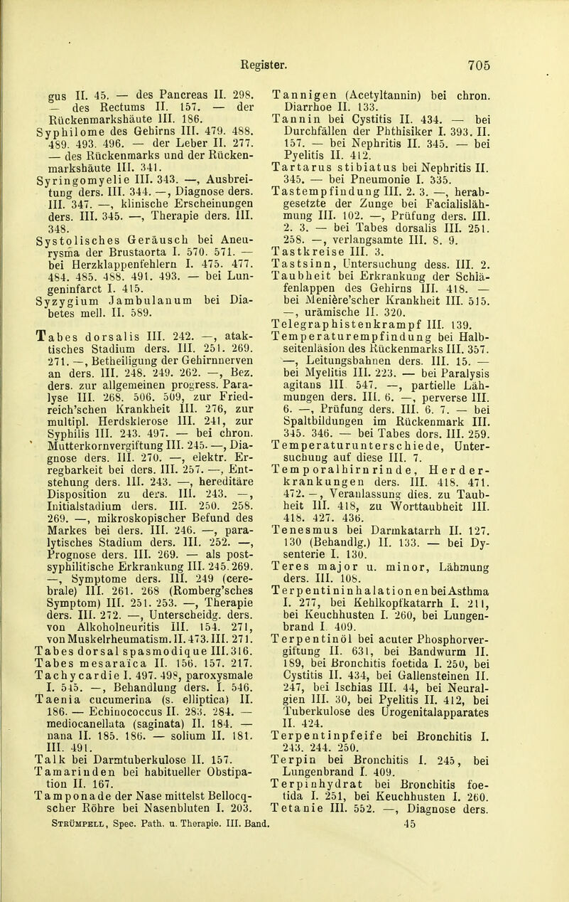 gus II. 45. — des Pancreas II. 298. — des Rectums II. 157. — der Rückenmarkshäute III. 186. Syphilome des Gehirns III. 479. 488. 489. 493. 496. — der Leber II. 277. — des Rückenmarks und der Rücken- markshäute III. 341. Syringomyelie III. 343. —, Ausbrei- tung ders. III. 344. —, Diagnose ders. III. 347. —, klinische Erscheinungen ders. III. 345. —, Therapie ders. III. 348. Systolisches Geräusch bei Aneu- rysrna der Brustaorta I. 570. 571. — bei Herzklappentehlern I. 475. 477. 484. 485. 4S8. 491. 493. — bei Lun- geninfarct I. 415. Syzygium Jambulanum bei Dia- betes meil. II. 589. Tabes dorsalis III. 242. —, atak- tisches Stadium ders. III. 251. 269. 271. —, Betheiligung der Gehirnnerven an ders. III. 248. 249. 262. —, Bez. ders. zur allgemeinen progress. Para- lyse III. 268. 506. 509, zur Fried- reich'schen Krankheit III. 276, zur multipl. Herdsklerose III. 241, zur Syphilis III. 243. 497. — bei chron. Mutterkornvergiftung III. 245. —, Dia- gnose ders. III. 270. —, elektr. Er- regbarkeit bei ders. III. 257. —, Ent- stehung ders. III. 243. —, hereditäre Disposition zu ders. III. 243. —, Initialstadium ders. III. 250. 258. 269. —, mikroskopischer Befund des IVIarkes bei ders. III. 246. —, para- lytisches Stadium ders. III. 252. —, Prognose ders. III. 269. — als post- syphilitische Erkrankung III. 245.269. —, Symptome ders. III. 249 (cere- brale) III. 261. 268 (Romberg'sches Symptom) III. 251. 253. —, Therapie ders. III. 272. —, Unterscheidg. ders. von Alkoholneuritis III. 154. 271, vonMuskelrheumatism.II. 473.III. 271. Tabes dorsal spasmodique III.316. Tabes mesaraica II. 156. 157. 217. Tachycardie I. 497. 498, paroxysmale I. 5^5. —, Behandlung ders. I. 546. Taenia cucumerina (s. elliptica) II. 186. — Echinococcus II. 28;5. 284. — mediocanelluta (saginata) II. 184. — nana II. 185. 186. — solium II. 181. III. 491. Talk bei Darmtuberkuloso II. 157. Tamarinden bei habitueller Obstipa- tion II. 167. Tamponade der Nase mittelst Bellocq- scher Röhre bei Nasenbluten I. 203. Strümpell , Spec. Path. u. Therapie. III. Ba Tannigen (Acetyltannin) bei chron. Diarrhoe II. 133. Tannin bei Cystitis II. 434. — bei Durchfällen der Pbthisiker I. 393. II. 157. — bei Nephritis II. 345. — bei Pyelitis II. 412. Tartarus stibiatus bei Nephritis II. 345. — bei Pneumonie I. 335. Tastempfindung III. 2. 3. —, herab- gesetzte der Zunge bei Facialisläh- mung III. 102. —, Prüfung ders. III. 2. 3. — bei Tabes dorsalis III. 251. 258. —, verlangsamte III. 8. 9. Tastkreise III. 3. Tastsinn, Untersuchung dess. III. 2. Taubheit bei Erkrankung der Schiä- fenlappen des Gehirns III. 418. — bei Meniöre'scher Krankheit III. 515. —, urämische II. 320. Telegraphistenkrampf III. 139. Temperaturempfindung bei Halb- seitenläsion des Kückenmarks III. 357. —, Leitungsbahnen ders. III. 15. — bei Myelitis III. 223. — bei Paralysis agitans III 547. —, partielle Läh- mungen ders. III. 6. —, perverse III. 6. —, Prüfung ders. III. 6. 7. — bei Spaltbildungen im Rückenmark III. 345. 346. — bei Tabes dors. III. 259. Temperaturunterschiede, Unter- suchung auf diese III. 7. Temporalhirnrinde, Herder- krankungen ders. III. 418. 471. 472.-, Veranlassung dies, zu Taub- heit IH. 418, zu Worttaubheit III. 418. 427. 436. Tenesmus bei Darmkatarrh IL 127. 130 (Behandig.) IL 133. — bei Dy- senterie I. 130. Teres major u. minor, Lähmung ders. III. 108. T er peutininhalationen bei Asthma I. 277, bei Kehlkopfkatarrh I. 211, bei Keuchhusten I. 260, bei Lungen- brand I. 409. Terpentinöl bei acuter Phosphorver- giftung II. 631, bei Bandwurm II. 189, bei Bronchitis foetida I. 250, bei Cystitis II. 434, bei Gallensteinen IL 247, bei Ischias III. 44, bei Neural- gien in. 30, bei Pyelitis II. 412, bei Tuberkulose des Urogenitalapparates H. 424. Terpentinpfeife bei Bronchitis I. 243. 244. 250. Terpin bei Bronchitis I. 245 , bei Lungenbrand I. 409. Terpinhydrat bei Bronchitis foe- tida L 251, bei Keuchhusten I. 260. Tetanie III. 552. —, Diagnose ders. 45