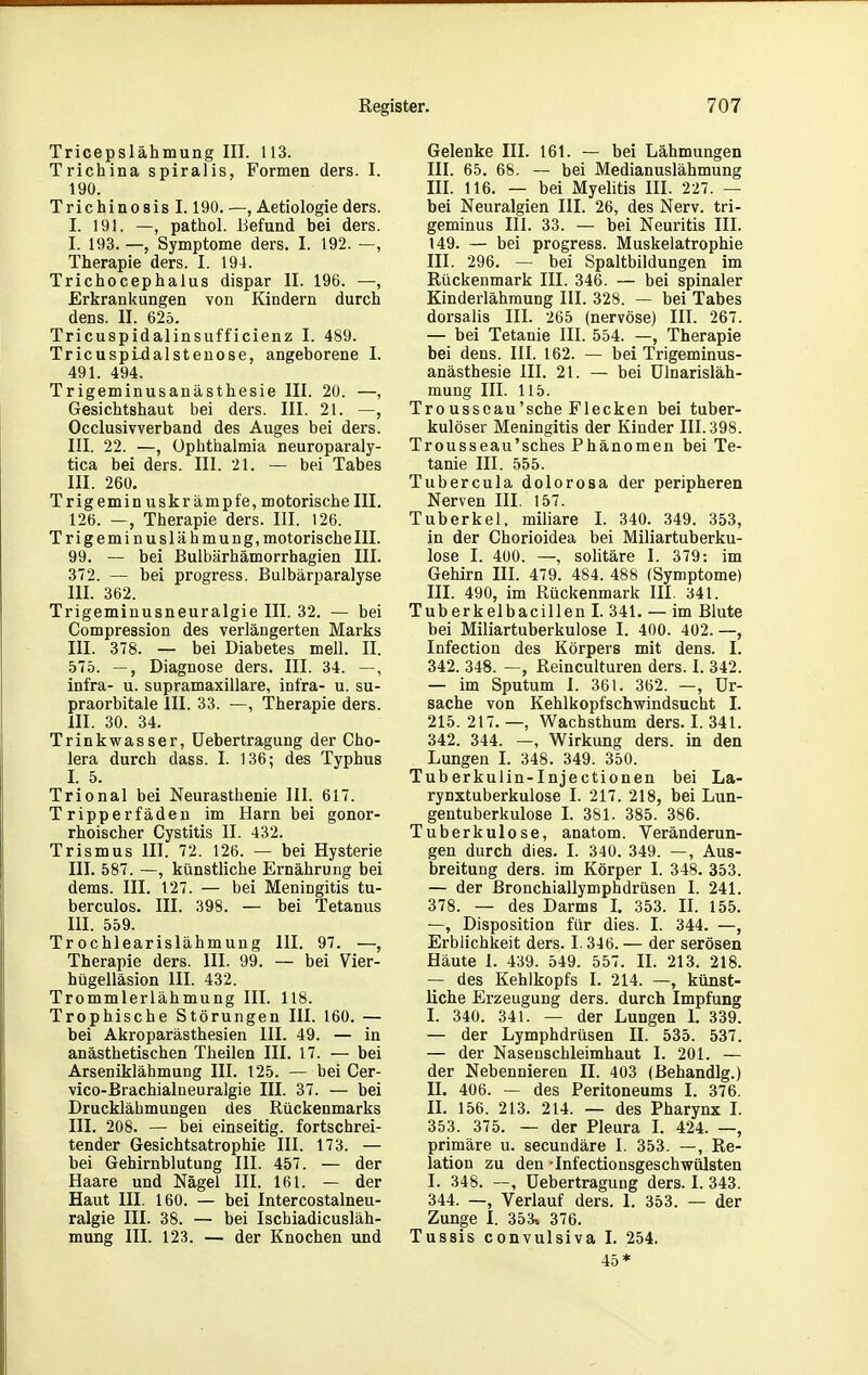 Tricepslähmung III. 113. Trichina spiralis, Formen ders. I. 190. Trichinosis 1.190. —, Aetiologieders. I. 191. —, pathol. Uefund bei ders. I. 193. —, Symptome ders. I. 192. —, Therapie ders. I. 194. Trichocephalus dispar II. 196. —, Erkrankungen von Kindern durch dens. II. 625. Tricuspidalinsufficienz I. 489. Tricuspldalstenose, angeborene I. 491. 494. Trigeminusanästhesie III. 20. —, Gesichtshaut bei ders. III. 21. —, Occlusivverband des Auges bei ders. III. 22. —, Ophthalmia neuroparaly- tica bei ders. III. 21. — bei Tabes III. 260. Trigemin uskr am pfe, motorischem. 126. —, Therapie ders. III. 126. Trigemi nuslä hmung, motorischem. 99. — bei Bulbärhämorrhagien III. 372. — bei progress. Bulbärparalyse III. 362. Trigeminusneuralgie III. 32. — bei Compression des verlängerten Marks III. 378. — bei Diabetes mell. II. 575. —, Diagnose ders. III. 34. —, infra- u. supramaxillare, infra- u. su- praorbitale III. 33. —, Therapie ders. III. 30. 34. Trinkwasser, üebertragung der Cho- lera durch dass. I. 136; des Typhus I. 5. Trional bei Neurasthenie III. 617. Tripperfäden im Harn bei gonor- rhoischer Cystitis II. 432. Trismus III. 72. 126. — bei Hysterie III. 587. —, künstliche Ernährung bei dems. III. 127. — bei Meningitis tu- berculos. III. 398. — bei Tetanus III. 559. Trochlearislähmung III. 97. —, Therapie ders. III. 99. — bei Vier- hügelläsion III. 432. Trommlerlähmung III. 118. Trophische Störungen III. 160. — bei Akroparästhesien III. 49. — in anästhetischen Theilen III. 17. — bei Arseniklähmung III. 125. — bei Cer- vico-Brachialneuralgie III. 37. — bei Drucklähmungen des Rückenmarks III. 208. — bei einseitig, fortschrei- tender Gesichtsatrophie III. 173. — bei Gehirnblutung III. 457. — der Haare und Nägel III. 161. — der Haut III. 160. — bei Intercostalneu- ralgie III. 38. — bei Ischiadicusläh- mung III. 123. — der Knochen und Gelenke III. 161. — bei Lähmungen III. 65. 68. — bei Medianuslähmung III. 116. — bei Myelitis III. 227. — bei Neuralgien III. 26, des Nerv, tri- geminus III. 33. — bei Neuritis III. 149. — bei progress. Muskelatrophie III. 296. — bei Spaltbildungen im Rückenmark III. 346. — bei spinaler Kinderlähmung III. 328. — bei Tabes dorsalis III. 265 (nervöse) III. 267. — bei Tetanie III. 554. —, Therapie bei dens. III. 162. — bei Trigeminus- anästhesie III. 21. — bei ülnarisläh- mung III. 115. Tro usseau'sehe Flecken bei tuber- kulöser Meningitis der Kinder III. 398. Trousseau'sches Phänomen bei Te- tanie III. 555. Tubercula dolorosa der peripheren Nerven III. 157. Tuberkel, miliare I. 340. 349. 353, in der Chorioidea bei Miliartuberku- lose I. 400. —, solitäre I. 379: im Gehirn III. 479. 484. 488 (Symptome) III. 490, im Rückenmark III. 341. Tuberkelbacillen I. 341. — im Blute bei Miliartuberkulose I. 400. 402. —, Infection des Körpers mit dens. I. 342. 348. —, Reinculturen ders. I. 342. — im Sputum I. 361. 362. —, Ur- sache von Kehlkopfschwindsucht I. 215. 217.—, Wachsthum ders. I. 341. 342. 344. —, Wirkung ders. in den Lungen L 348. 349. 350. Tuberkulin-Injectionen bei La- rynxtuberkulose I. 217. 218, bei Lun- gentuberkulose L 381. 385. 386. Tuberkulose, anatom. Veränderun- gen durch dies. I. 340. 349. —, Aus- breitung ders. im Körper I. 348. 353. — der ßronchiallymphdrüsen I. 241. 378. — des Darms I. 353. II. 155. —, Disposition für dies. I. 344. —, Erblichkeit ders. 1.346. — der serösen Häute 1. 439. 549. 557. II. 213. 218. — des Kehlkopfs I. 214. —, künst- liche Erzeugung ders. durch Impfung I. 340. 341. — der Lungen 1. 339. — der Lymphdrüsen II. 535. 537. — der Naseuschleimhaut I. 201. — der Nebennieren II. 403 (ßehandlg.) II. 406. — des Peritoneums I. 376. II. 156. 213. 214. — des Pharynx L 353. 375. — der Pleura I. 424. —, primäre u. secundäre I. 353. —, Re- lation zu den -Infectionsgeschwülsten I. 348. —, üebertragung ders. I. 343. 344. —, Verlauf ders. I. 353. — der Zunge I. 353, 376. Tussis convulsiva I. 254. 45*