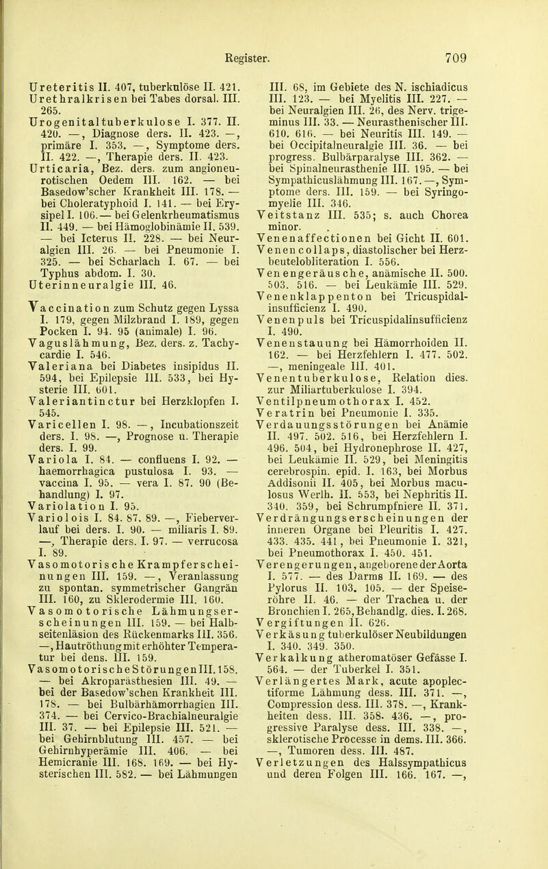 UreteritislI. 407, tuberkulöse II. 421. ürethralkrisen bei Tabes dorsal. III. 265. ürogenitaltuberkulose I. 377. II. 420. —, Diagnose ders. II. 423. —, primäre I. 353. —, Symptome ders. II. 422. —, Therapie ders. II. 423. Urticaria, Bez. ders. zum angioneu- rotischen Oedem III. 162. — bei Basedow'scher Krankheit III. 178. — bei Choleratyphoid I. 141. — bei Ery- sipel I. 106.— bei Gelenkrheumatismus II. 449. — bei Hämoglobinämie II. 539. — bei Icterus II. 228. — bei Neur- algien III. 26. — bei Pneumonie I. 325. — bei Scharlach I. 67. — bei Typhus abdom. I. 30. üterinneuralgie III. 46. Vaccination zum Schutz gegen Lyssa I. 179, gegen Milzbrand I. 189, gegen Pocken I. 94. 95 (animale) I. 96. Vaguslähmung, Bez. ders. z. Tachy- cardie I. 546. Valeriana bei Diabetes insipidus II. 594, bei Epilepsie III. 533, bei Hy- sterie III. bOl. Valeriantinctur bei Herzklopfen I. 545. Varicellen I. 98. —, Incubationszeit ders. I. 98. —, Prognose u. Therapie ders. I. 99. Variola I. 84. — confluens I. 92. — haemorrhagica pustulosa I. 93. — vaccina I. 95. — vera I. 87. 90 (Be- handlung) I. 97. Variolation I. 95. Variolois I. 84. 87. 89. —, Fieberver- lauf bei ders. I. 90. — miliaris I. 89. —, Therapie ders. I. 97. — verrucosa I. 89. Vasomotorische Krampferschei- nungen III. 159. —, Veranlassung zu spontan, symmetrischer Gangrän III. 160, zu Sklerodermie III. 160. Vasomotorische Lähmungser- scheinungen III. 159. — bei Halb- seitenläsion des Rückenmarks III. 356. —, Hautröthung mit erhöhter Tempera- tur bei dens. III. 159. Vasomo torische Störungen III. 158. — bei Akroparästhesien III. 49. — bei der Basedow'schen Krankheit III. 178. — bei Bulbärhämorrhagien III. 374. — bei Cervico-Brachialneuralgie III. 37. — bei Epilepsie IIL 521. — bei Gehirnblutung III. 457. — bei Gehirnhyperämie III. 406. — bei Hemicranie III. 168. 169. — bei Hy- sterischen III. 582. — bei Lähmungen III. 68, im Gebiete des N. ischiadicus III. 123. — bei Myelitis IIL 227. — bei Neuralgien III. 26, des Nerv, trige- minus III. 33. — Neurasthenischer III. 610. 610. — bei Neuritis III. 149. — bei Occipitalneuralgie III. 36. — bei progress. Bulbärparalyse III. 362. — bei Spinalneurasthenie III. 195. — bei Sympathicuslähmung III. 167. —, Sym- ptome ders. III. 159. — bei Syringo- myelie III. 346. Veitstanz III. 535; s. auch Chorea minor. Venenaffectionen bei Gicht II. 601. VenencoUaps, diastolischer bei Herz- beutelobliteration I. 556. Venengeräusche, anämische II. 500. 503. 516. — bei Leukämie III. 529. Venenklappenton bei Tricuspidal- insufficienz I. 490. Venenpuls bei Tricuspidalinsufficienz I. 490. Venen Stauung bei Hämorrhoiden II. 162. — bei Herzfehlern I. 477. 502. —, meningeale III. 401. Venentuberkulose, Relation dies, zur Miliartuberkulose I. 394. Ventilpneumothorax I. 452. Veratrin bei Pneumonie I. 335. Verdauungsstörungen bei Anämie n. 497. 502. 516, bei Herzfehlern I. 496. 504, bei Hydronephrose II. 427, bei Leukämie II. 529, bei Meningitis cerebrospin. epid. I. 163, bei Morbus Addisonii II. 405, bei Morbus macu- losus Werlh. II. 553, bei Nephritis II. 340. 359, bei Schrumpfniere II. 371. Verdrängungserscheinungen der inneren Organe bei Pleuritis I. 427. 433. 435. 441, bei Pneumonie I. 321, bei Pneumothorax I. 450. 451. Verengerungen, angeborene der Aorta I. 577. — des Darms IL 169. — des Pylorus II. 103. 105. — der Speise- röhre II. 46. — der Trachea u. der Bronchien I. 265, Behandig. dies. 1.268. Vergiftungen 11. 626. Verkäsung tuberkulöser Neubildungen I. 340. 349. 350. Verkalkung atheromatöser Gefässe I. 564. — der Tuberkel I. 351. Verlängertes Mark, acute apoplec- tiforme Lähmung dess. III. 371. —, Compression dess. III. 378. —, Krank- heiten dess. III. 358. 436. —, pro- gressive Paralyse dess. III. 338. —, sklerotische Processe in dems. III. 366. —, Tumoren dess. III. 487. Verletzungen des Halssympathicus und deren Folgen III. 166. 167. —,