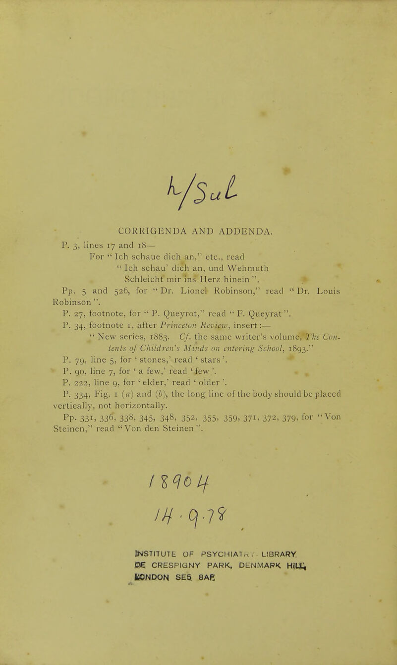 CORRIGENDA AND ADDENDA. P. lines 17 and 18 — For  Ich schaue dich an, etc., read  Ich schau' dich an, und Wehmutii Schleicht mir ins Herz hinein . Pp. 5 and 526, for  Dr. Lionel Robinson, read  Dr. Louis Robinson . P. 27, footnote, for  P. Queyrot, read  F. Queyrat. P. 34, footnote I, after Princeton Review, insert:—  New series, 1883. Cf. the same writer's volume, The Con- tents of Children's Minds on entering School, 1893. P. 79, line 5, for ' stones,' read ' stars '. P. go, line 7, for ' a few,' read ' few '. P. 222, line 9, for ' elder,' read ' older '. P. 334, Fig. I (a) and (b), the long line of the body should be placed vertically, not horizontally. Pp- 33I) 336, 338, 345, 348, 352, 355> 359, 37i, 372, 379, ^r '-Von Steinen, read Von den Steinen . /HO// INSTITUTE: OF PSYCHIAT .a , LIBRARY PE CRESPIGNY PARK, DENMARK HiUt; LONDON SE5. 8AH