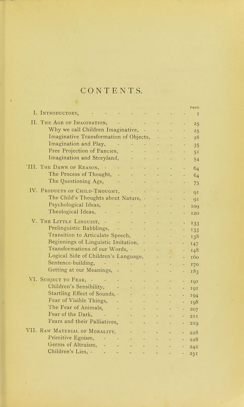 CONTENTS. I. Introductory, II. The Age of Imagination, Why we call Children Imaginative, - Imaginative Transformation of Objects, Imagination and Play, Free Projection of Fancies, Imagination and Storyland, 'III. The Dawn of Reason, - . - . The Process of Thought, - The Questioning Age, - - IV. Products of Child-Thought, The Child's Thoughts about Nature, - Psychological Ideas, Theological Ideas, .... V. The Little Linguist, - - - . Prelinguistic Babblings, Transition to Articulate Speech, Beginnings of Linguistic Imitation, - Transformations of our Words, - Logical Side of Children's Language, Sentence-building, - . . . Getting at our Meanings, - VI. Subject to Fear, - - - . . Children's Sensibility, Startling Effect of Sounds, - Fear of Visible Things, The Fear of Animals, Fear of the Dark, .... Fears and their Palliatives, VII. Raw Material of Morality, Primitive Egoism, .... Germs of Altruism, - . - . Children's Lies,