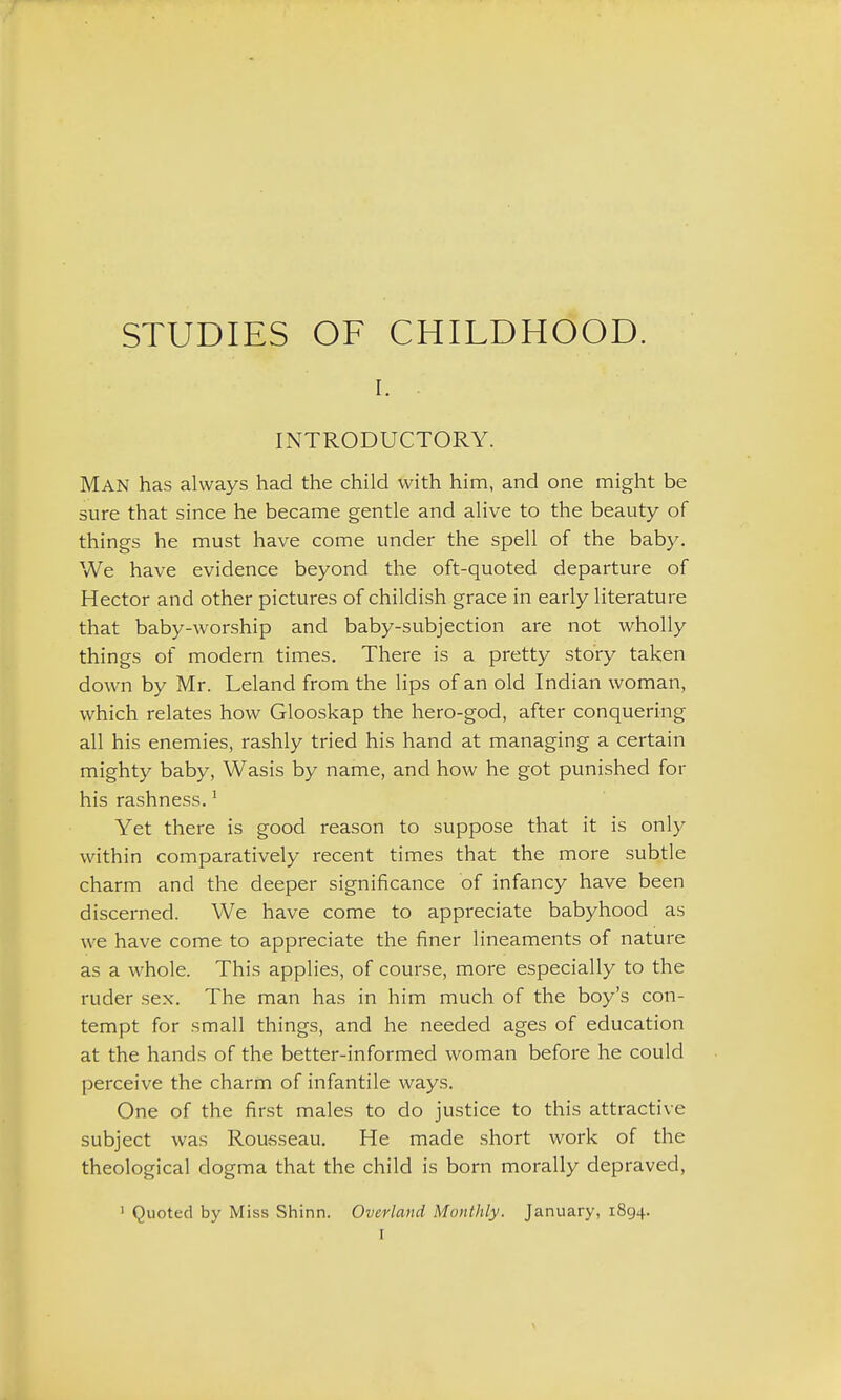 I. . INTRODUCTORY. Man has always had the child with him, and one might be sure that since he became gentle and alive to the beauty of things he must have come under the spell of the baby. We have evidence beyond the oft-quoted departure of Hector and other pictures of childish grace in early literature that baby-worship and baby-subjection are not wholly things of modern times. There is a pretty story taken down by Mr. Leland from the lips of an old Indian woman, which relates how Glooskap the hero-god, after conquering all his enemies, rashly tried his hand at managing a certain mighty baby, Wasis by name, and how he got punished for his rashness. ^ Yet there is good reason to suppose that it is only within comparatively recent times that the more subtle charm and the deeper significance of infancy have been discerned. We have come to appreciate babyhood as we have come to appreciate the finer lineaments of nature as a whole. This applies, of course, more especially to the ruder sex. The man has in him much of the boy's con- tempt for small things, and he needed ages of education at the hands of the better-informed woman before he could perceive the charm of infantile ways. One of the first males to do justice to this attractive subject was Rousseau. He made short work of the theological dogma that the child is born morally depraved, ' Quoted by Miss Shinn. Overland Monthly. January, 1894.