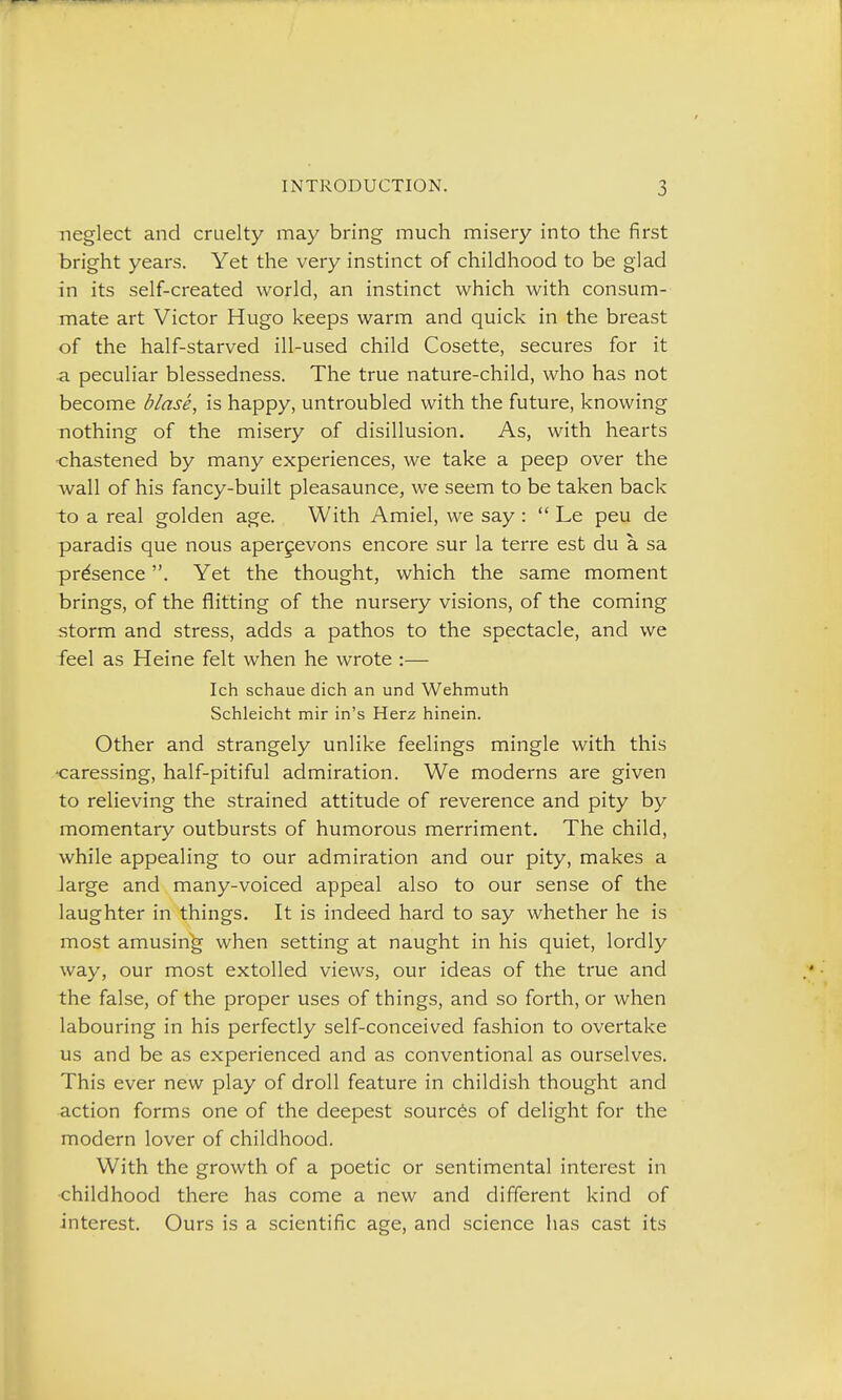 neglect and cruelty may bring much misery into the first bright years. Yet the very instinct of childhood to be glad in its self-created world, an instinct which with consum- mate art Victor Hugo keeps warm and quick in the breast of the half-starved ill-used child Cosette, secures for it a peculiar blessedness. The true nature-child, who has not become blase, is happy, untroubled with the future, knowing nothing of the misery of disillusion. As, with hearts •chastened by many experiences, we take a peep over the wall of his fancy-built pleasaunce, we seem to be taken back to a real golden age. With Amiel, we say:  Le peu de paradis que nous apergevons encore sur la terre est du a sa presence. Yet the thought, which the same moment brings, of the flitting of the nursery visions, of the coming storm and stress, adds a pathos to the spectacle, and we feel as Heine felt when he wrote :— Ich schaue dich an und Wehmuth Schleicht mir in's Herz hinein. Other and strangely unlike feelings mingle with this •caressing, half-pitiful admiration. We moderns are given to relieving the strained attitude of reverence and pity by momentary outbursts of humorous merriment. The child, while appealing to our admiration and our pity, makes a large and many-voiced appeal also to our sense of the laughter in things. It is indeed hard to say whether he is most amusing when setting at naught in his quiet, lordly way, our most extolled views, our ideas of the true and the false, of the proper uses of things, and so forth, or when labouring in his perfectly self-conceived fashion to overtake us and be as experienced and as conventional as ourselves. This ever new play of droll feature in childish thought and action forms one of the deepest sources of delight for the modern lover of childhood. With the growth of a poetic or sentimental interest in childhood there has come a new and different kind of interest. Ours is a scientific age, and science has cast its