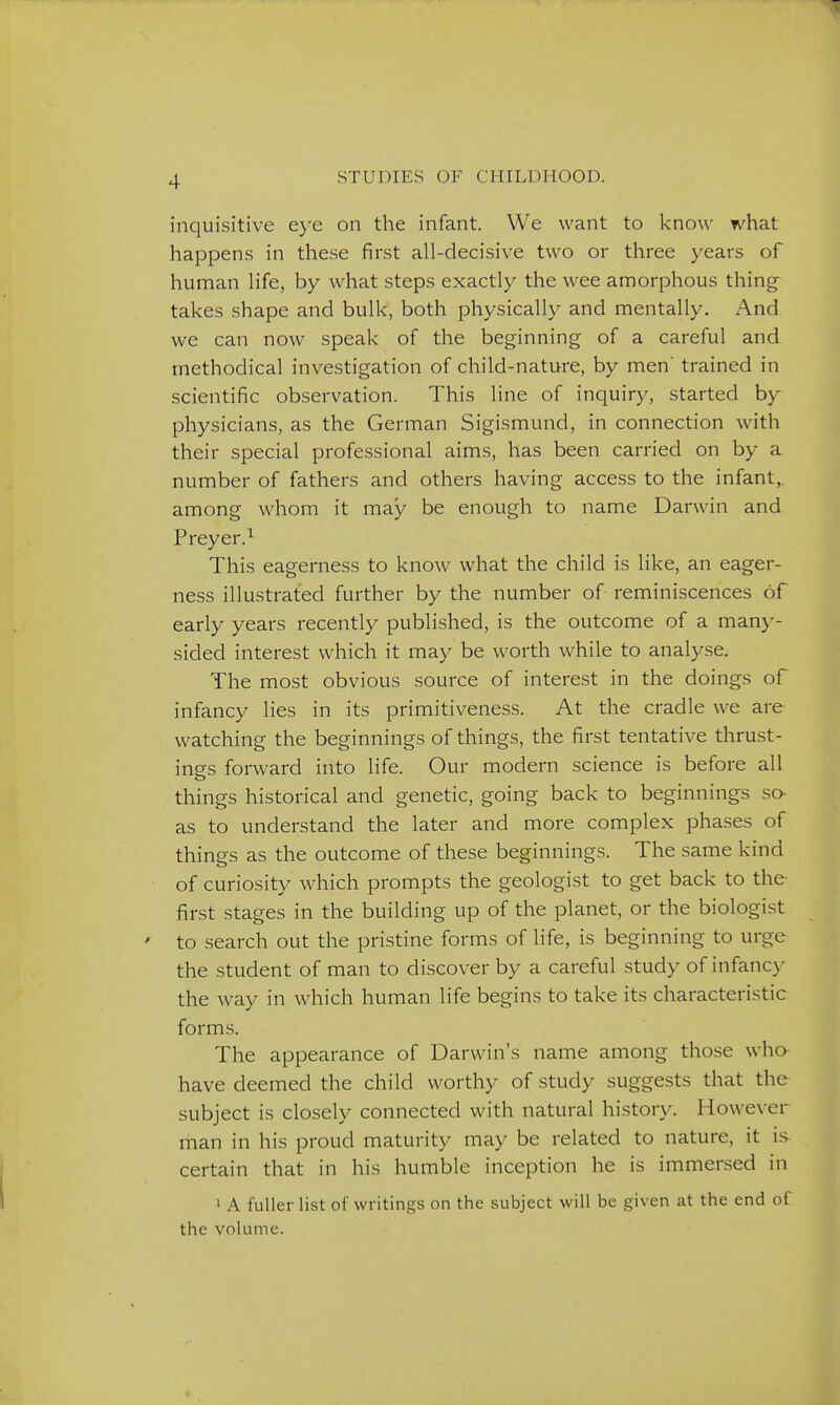 inquisitive eye on the infant. We want to know what happens in these first all-decisive two or three years of human life, by what steps exactly the wee amorphous thing- takes shape and bulk, both physically and mentally. And we can now speak of the beginning of a careful and methodical investigation of child-nature, by men trained in scientific observation. This line of inquiry, started by physicians, as the German Sigismund, in connection with their special professional aims, has been carried on by a number of fathers and others having access to the infant,, among whom it may be enough to name Darwin and Preyer.^ This eagerness to know what the child is like, an eager- ness illustrated further by the number of reminiscences of early years recently published, is the outcome of a many- sided interest which it may be w^orth while to analyse. The most obvious source of interest in the doings of infancy lies in its primitiveness. At the cradle we are watching the beginnings of things, the first tentative thrust- insfs forward into life. Our modern science is before all things historical and genetic, going back to beginnings so- as to understand the later and more complex phases of things as the outcome of these beginnings. The same kind of curiosity which prompts the geologist to get back to the first stages in the building up of the planet, or the biologist ' to search out the pristine forms of life, is beginning to urge the student of man to discover by a careful study of infanc>^ the way in which human life begins to take its characteristic forms. The appearance of Darwin's name among those who have deemed the child worthy of study suggests that the subject is closely connected with natural histor\\ However man in his proud maturity may be related to nature, it is certain that in his humble inception he is immersed in 1 A fuller list of writings on the subject will be given at the end of the volume.