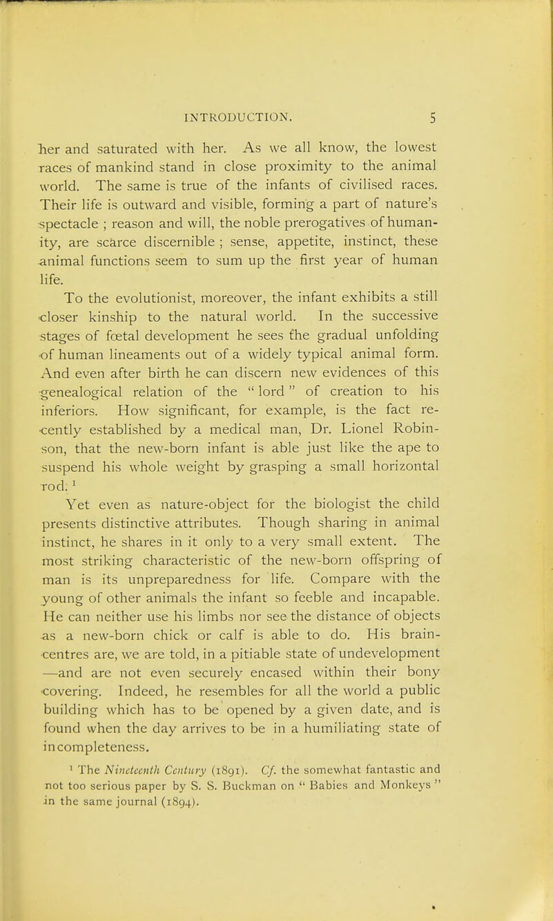 her and saturated with her. As we all know, the lowest races of mankind stand in close proximity to the animal world. The same is true of the infants of civilised races. Their life is outward and visible, forming a part of nature's ■spectacle ; reason and will, the noble prerogatives of human- ity, are scarce discernible ; sense, appetite, instinct, these •animal functions seem to sum up the first year of human life. To the evolutionist, moreover, the infant exhibits a still •closer kinship to the natural world. In the successive stages of foetal development he sees the gradual unfolding •of human lineaments out of a widely typical animal form. And even after birth he can discern new evidences of this ■genealogical relation of the  lord of creation to his inferiors. How significant, for example, is the fact re- •cently established by a medical man. Dr. Lionel Robin- son, that the new-born infant is able just like the ape to suspend his whole weight by grasping a small horizontal rod. ^ Yet even as nature-object for the biologist the child presents distinctive attributes. Though sharing in animal instinct, he shares in it only to a very small extent. The most striking characteristic of the new-born offspring of man is its unpreparedness for life. Compare with the young of other animals the infant so feeble and incapable. He can neither use his limbs nor see the distance of objects as a new-born chick or calf is able to do. His brain- centres are, we are told, in a pitiable state of undevelopment —and are not even securely encased within their bony •covering. Indeed, he resembles for all the world a public building which has to be opened by a given date, and is found when the day arrives to be in a humiliating state of incompleteness. ' The Nineteenth Century (1891). Cf. the somewhat fantastic and not too serious paper by S. S. Buckman on  Babies and Monkeys  in the same journal (1894).