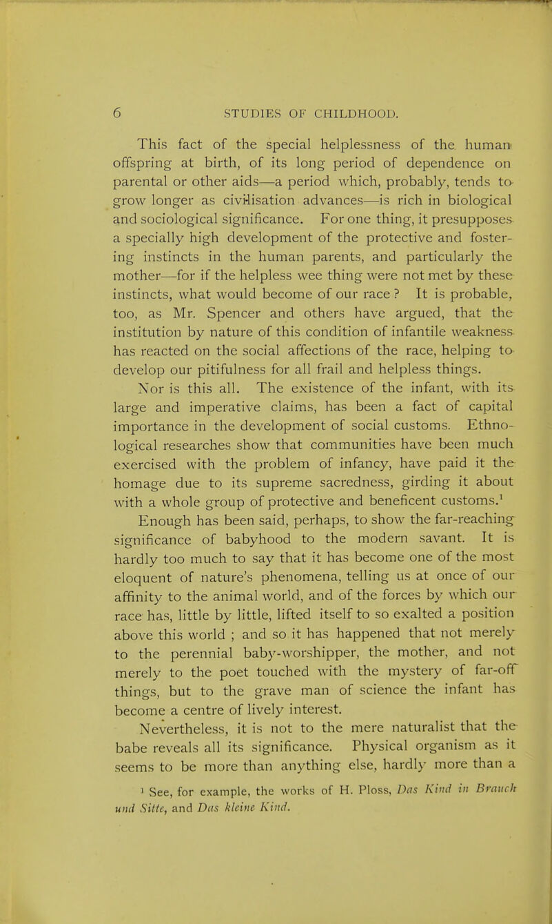 This fact of the special helplessness of the. human- offspring at birth, of its long period of dependence on parental or other aids—a period which, probably, tends to- grow longer as civi4isation advances—is rich in biological and sociological significance. For one thing, it presupposes a specially high development of the protective and foster- ing instincts in the human parents, and particularly the mother—for if the helpless wee thing were not met by these instincts, what would become of our race ? It is probable, too, as Mr. Spencer and others have argued, that the institution by nature of this condition of infantile weakness has reacted on the social affections of the race, helping to develop our pitifulness for all frail and helpless things. Nor is this all. The existence of the infant, with its large and imperative claims, has been a fact of capital importance in the development of social customs. Ethno- logical researches show that communities have been much exercised with the problem of infancy, have paid it the homage due to its supreme sacredness, girding it about with a whole group of protective and beneficent customs.^ Enough has been said, perhaps, to show the far-reaching significance of babyhood to the modern savant. It is hardly too much to say that it has become one of the most eloquent of nature's phenomena, telling us at once of our affinity to the animal world, and of the forces by which our race has, little by little, lifted itself to so exalted a position above this world ; and so it has happened that not merely to the perennial baby-worshipper, the mother, and not merely to the poet touched with the mystery of far-off things, but to the grave man of science the infant has become a centre of lively interest. Nevertheless, it is not to the mere naturalist that the babe reveals all its significance. Physical organism as it seems to be more than anything else, hardly more than a 1 See, for example, the works of H. Ploss, Das Kind in Branch unci Sitte, and Das klcine Kind.