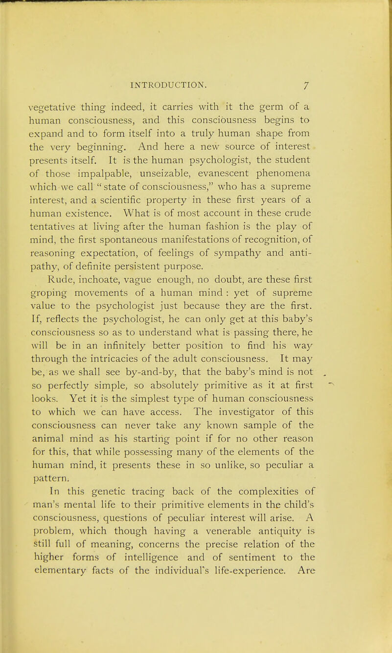 vegetative thing indeed, it carries with it the germ of a human consciousness, and this consciousness begins to expand and to form itself into a truly human shape from the very beginning. And here a new source of interest presents itself. It is the human psychologist, the student of those impalpable, unseizable, evanescent phenomena whichwe call state of consciousness, who has a supreme interest, and a scientific property in these first years of a human existence. What is of most account in these crude tentatives at living after the human fashion is the play of mind, the first spontaneous manifestations of recognition, of reasoning expectation, of feelings of sympathy and anti- pathy, of definite persistent purpose. Rude, inchoate, vague enough, no doubt, are these first groping movements of a human mind : yet of supreme value to the psychologist just because they are the first. If, reflects the psychologist, he can only get at this baby's consciousness so as to understand what is passing there, he will be in an infinitely better position to find his wa)^ through the intricacies of the adult consciousness. It may be, as we shall see by-and-by, that the baby's mind is not so perfectly simple, so absolutely primitive as it at first looks. Yet it is the simplest type of human consciousness to which we can have access. The investigator of this consciousness can never take any known sample of the animal mind as his starting point if for no other reason for this, that while possessing many of the elements of the human mind, it presents these in so unlike, so peculiar a pattern. In this genetic tracing back of the complexities of man's mental life to their primitive elements in the child's consciousness, questions of peculiar interest will arise. A problem, which though having a venerable antiquity is still full of meaning, concerns the precise relation of the higher forms of intelligence and of sentiment to the elementary facts of the individual's life-experience. Are