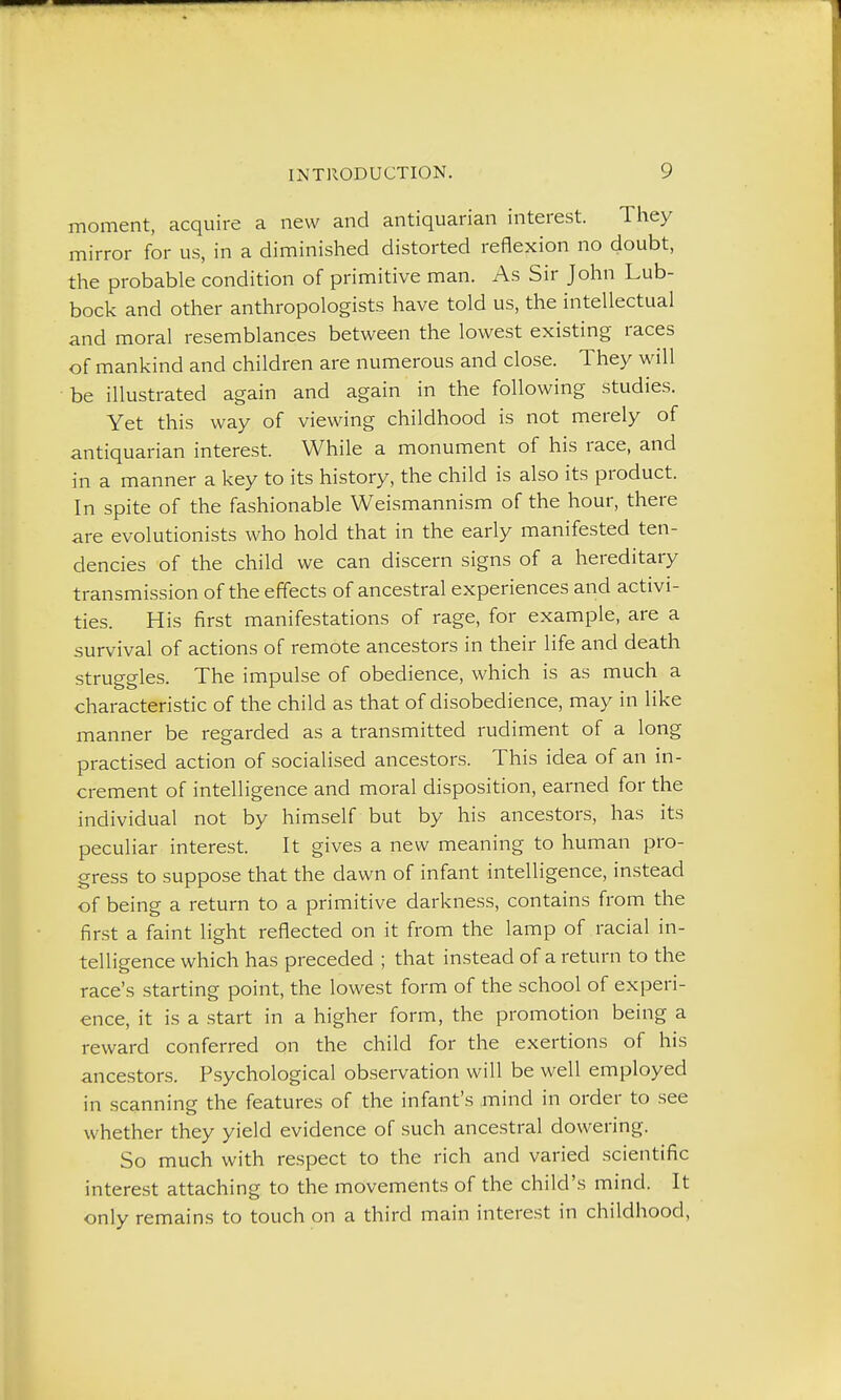 moment, acquire a new and antiquarian interest. They mirror for us, in a diminished distorted reflexion no doubt, the probable condition of primitive man. As Sir John Lub- bock and other anthropologists have told us, the intellectual and moral resemblances between the lowest existing races of mankind and children are numerous and close. They will be illustrated again and again in the following studies. Yet this way of viewing childhood is not merely of antiquarian interest. While a monument of his race, and in a manner a key to its history, the child is also its product. In spite of the fashionable Weismannism of the hour, there are evolutionists who hold that in the early manifested ten- dencies of the child we can discern signs of a hereditary transmission of the effects of ancestral experiences and activi- ties. His first manifestations of rage, for example, are a survival of actions of remote ancestors in their life and death struggles. The impulse of obedience, which is as much a characteristic of the child as that of disobedience, may in like manner be regarded as a transmitted rudiment of a long practised action of socialised ancestors. This idea of an in- crement of intelligence and moral disposition, earned for the individual not by himself but by his ancestors, has its peculiar interest. It gives a new meaning to human pro- gress to suppose that the dawn of infant intelligence, instead of being a return to a primitive darkness, contains from the first a faint light reflected on it from the lamp of racial in- telligence which has preceded ; that instead of a return to the race's starting point, the lowest form of the school of experi- ence, it is a start in a higher form, the promotion being a reward conferred on the child for the exertions of his ancestors. Psychological observation will be well employed in scanning the features of the infant's .rnind in order to see whether they yield evidence of such ancestral dowering. So much with respect to the rich and varied scientific interest attaching to the movements of the child's mind. It only remains to touch on a third main interest in childhood,