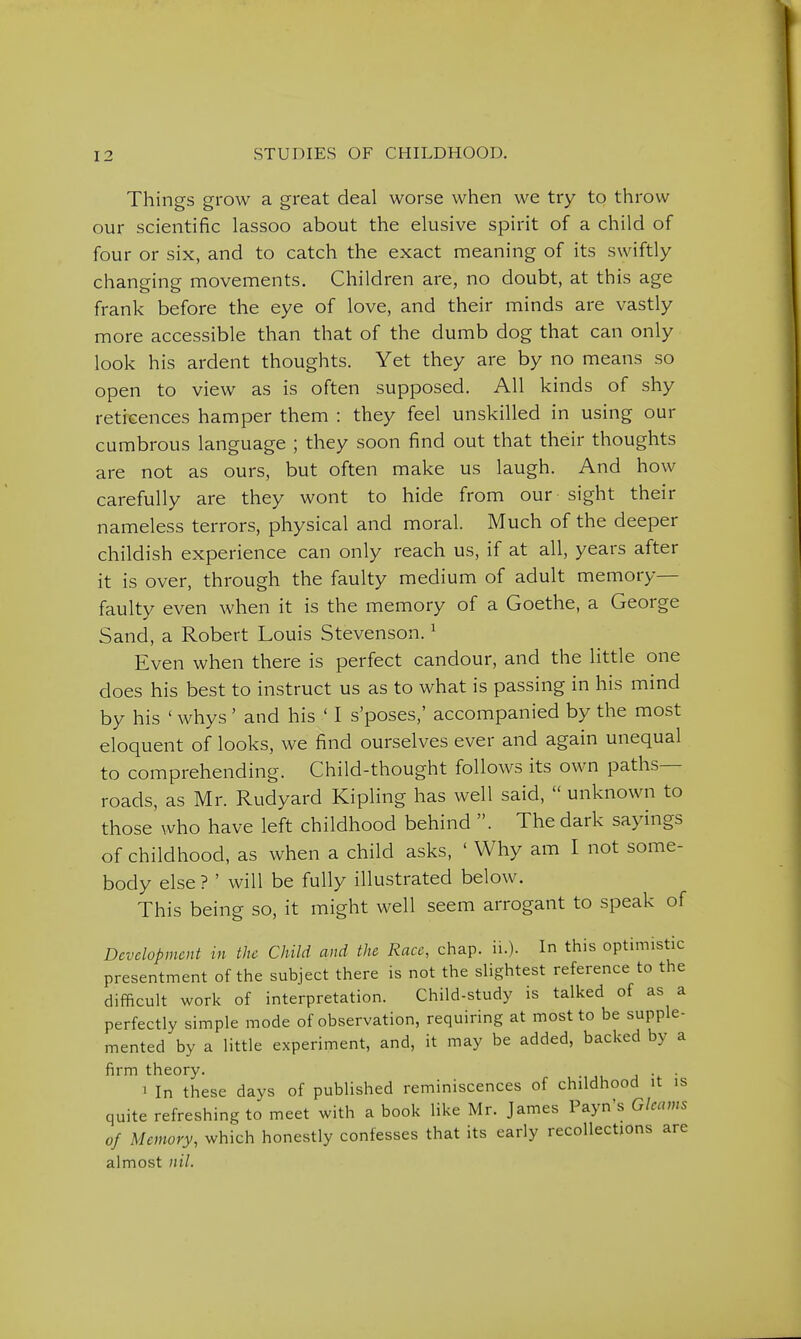 Things grow a great deal worse when we try to throw our scientific lassoo about the elusive spirit of a child of four or six, and to catch the exact meaning of its swiftly changing movements. Children are, no doubt, at this age frank before the eye of love, and their minds are vastly more accessible than that of the dumb dog that can only look his ardent thoughts. Yet they are by no means so open to view as is often supposed. All kinds of shy reticences hamper them : they feel unskilled in using our cumbrous language ; they soon find out that their thoughts are not as ours, but often make us laugh. And how carefully are they wont to hide from our sight their nameless terrors, physical and moral. Much of the deeper childish experience can only reach us, if at all, years after it is over, through the faulty medium of adult memory— faulty even when it is the memory of a Goethe, a George Sand, a Robert Louis Stevenson. ^ Even when there is perfect candour, and the little one does his best to instruct us as to what is passing in his mind by his ' whys ' and his ' I s'poses,' accompanied by the most eloquent of looks, we find ourselves ever and again unequal to comprehending. Child-thought follows its own paths- roads, as Mr. Rudyard Kipling has well said,  unknown to those who have left childhood behind . The dark sayings of childhood, as when a child asks, ' Why am I not some- body else ? ' will be fully illustrated below. This being so, it might well seem arrogant to speak of Development in the Child and the Race, chap. ii.). In this optimistic presentment of the subject there is not the slightest reference to the difficult work of interpretation. Child-study is talked of as a perfectly simple mode of observation, requiring at most to be supple- mented by a little experiment, and, it may be added, backed by a firm theory. . . 1 In these days of published reminiscences of childhood it is quite refreshing to meet with a book like Mr. James Payn's Gleams of Memory, which honestly confesses that its early recollections are almost nil.