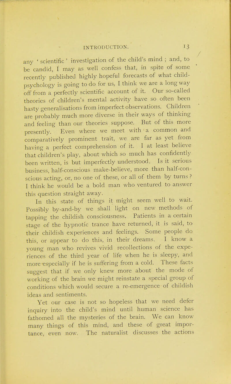 any ' scientific ' investigation of the child's mind ; and, to be candid, I may as well confess that, in spite of some recently published highly hopeful forecasts of what child- psychology is going to do for us, I think we are a long way off from a perfectly scientific account of it. Our so-called theories of children's mental activity have so often been hasty generalisations from imperfect observations. Children are probably much more diverse in their ways of thinking and feeling than our theories suppose. But of this more presently. Even where we meet with • a common and comparatively prominent trait, we are far as yet from having a perfect comprehension of it. I at least believe that children's play, about which so much has confidentl}' been written, is but imperfectly understood. Is it serious business, half-conscious make-believe, more than half-con- scious acting, or, no one of these, or all of them by turns ? I think he would be a bold man who ventured to answer this question straight away. In this state of things it might seem well to wait. Possibly by-and-by we shall light on new methods of tapping the childish consciousness. Patients in a certain stage of the hypnotic trance have returned, it is said, to their childish experiences and feelings. Some people do this, or appear to do this, in their dreams. I know a young man who revives vivid recollections of the expe- riences of the third year of life when he is sleepy, and more-especially if he is suffering from a cold. These facts sueeest that if we only knew more about the mode of working of the brain we might reinstate a special group of conditions which would secure a re-emergence of childish ideas and sentiments. Yet our case is not so hopeless that we need defer inquiry into the child's mind until human science has fathomed all the mysteries of the brain. We can know many things of this mind, and these of great impor- tance, even now. The naturalist discusses the actions