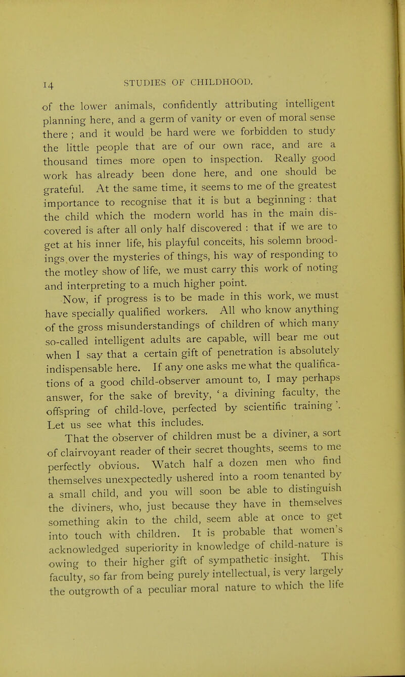 of the lower animals, confidently attributing intelligent planning here, and a germ of vanity or even of moral sense there ; and it would be hard were we forbidden to study the little people that are of our own race, and are a thousand times more open to inspection. Really good work has already been done here, and one should be grateful. At the same time, it seems to me of the greatest importance to recognise that it is but a beginning : that the child which the modern world has in the main dis- covered is after all only half discovered : that if we are to get at his inner life, his playful conceits, his solemn brood- ings over the mysteries of things, his way of responding to the motley show of life, we must carry this work of noting and interpreting to a much higher point. Now, if progress is to be made in this work, we must have specially qualified workers. All who know anything of the gross misunderstandings of children of which many so-called intelligent adults are capable, will bear me out when I say that a certain gift of penetration is absolutely indispensable here. If any one asks me what the qualifica- tions of a good child-observer amount to, I may perhaps answer, for the sake of brevity, ' a divining faculty, the offspring of child-love, perfected by scientific training'. Let us see what this includes. That the observer of children must be a diviner, a sort of clairvoyant reader of their secret thoughts, seems to me perfectly obvious. Watch half a dozen men who find themselves unexpectedly ushered into a room tenanted by a small child, and you will soon be able to distmguish the diviners, who, just because they have in themselves something akin to the child, seem able at once to get into touch with children. It is probable that women's acknowledged superiority in knowledge of child-nature is owing to their higher gift of sympathetic insight. This faculty, so far from being purely intellectual, is very largely the outgrowth of a peculiar moral nature to which the life