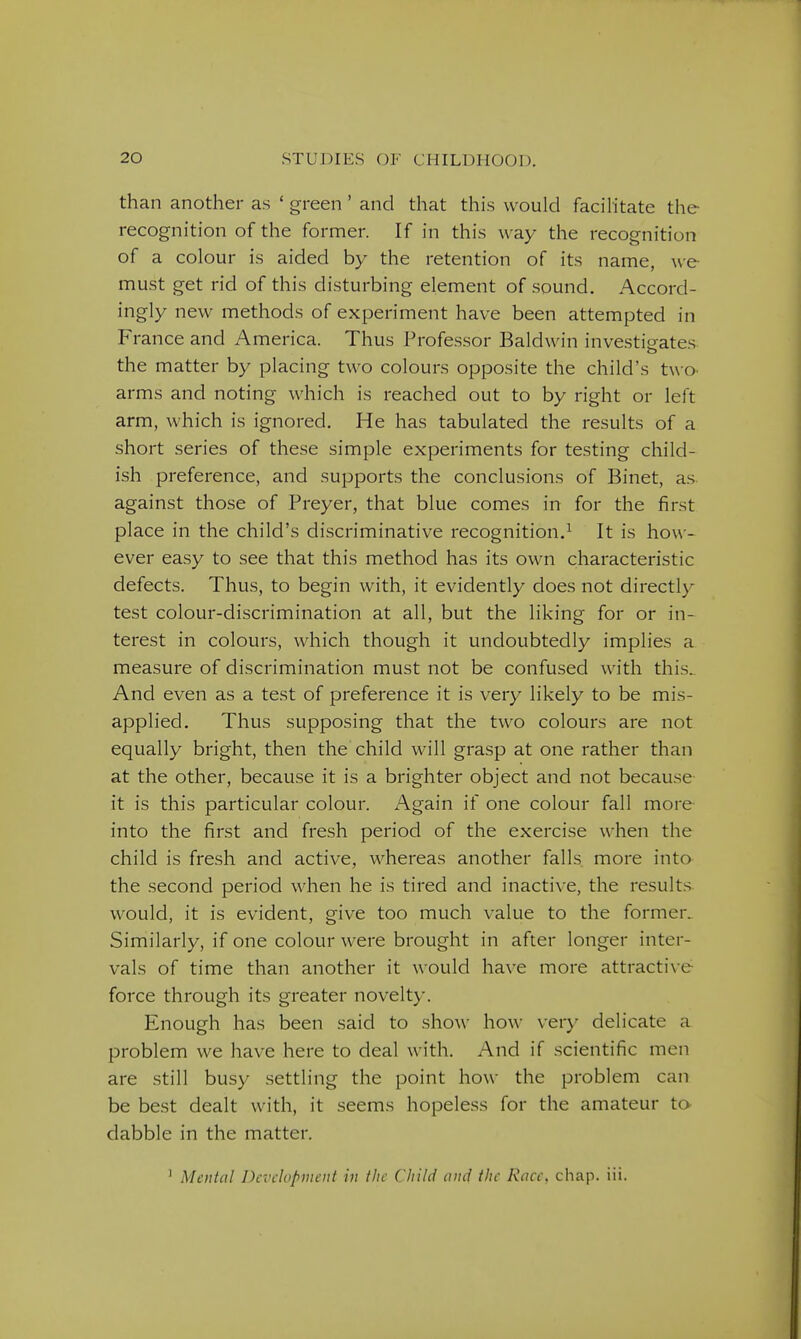 than another as ' green' and that this would facihtate the recognition of the former. If in this way the recognition of a colour is aided by the retention of its name, we must get rid of this disturbing element of sound. Accord- ingly new methods of experiment have been attempted in France and America. Thus Professor Baldwin investigates the matter by placing two colours opposite the child's two arms and noting which is reached out to by right or left arm, which is ignored. He has tabulated the results of a short series of these simple experiments for testing child- ish preference, and supports the conclusions of Binet, as. against those of Preyer, that blue comes in for the first place in the child's discriminative recognition.^ It is how- ever easy to see that this method has its own characteristic defects. Thus, to begin with, it evidently does not directly test colour-discrimination at all, but the liking for or in- terest in colours, which though it undoubtedly implies a measure of discrimination must not be confused with this.. And even as a test of preference it is very likely to be mis- applied. Thus supposing that the two colours are not equally bright, then the child will grasp at one rather than at the other, because it is a brighter object and not because it is this particular colour. Again if one colour fall more- into the first and fresh period of the exercise when the child is fresh and active, whereas another falls more into the second period when he is tired and inactive, the results would, it is evident, give too much value to the former. Similarly, if one colour were brought in after longer inter- vals of time than another it would have more attractive- force through its greater novelty. Enough has been said to show how very delicate a problem we have here to deal with. And if .scientific men are still busy settling the point how the problem can be best dealt with, it seems hopeless for the amateur to dabble in the matter. ' Mental Development in the Child nncf the Race, chap. iii.