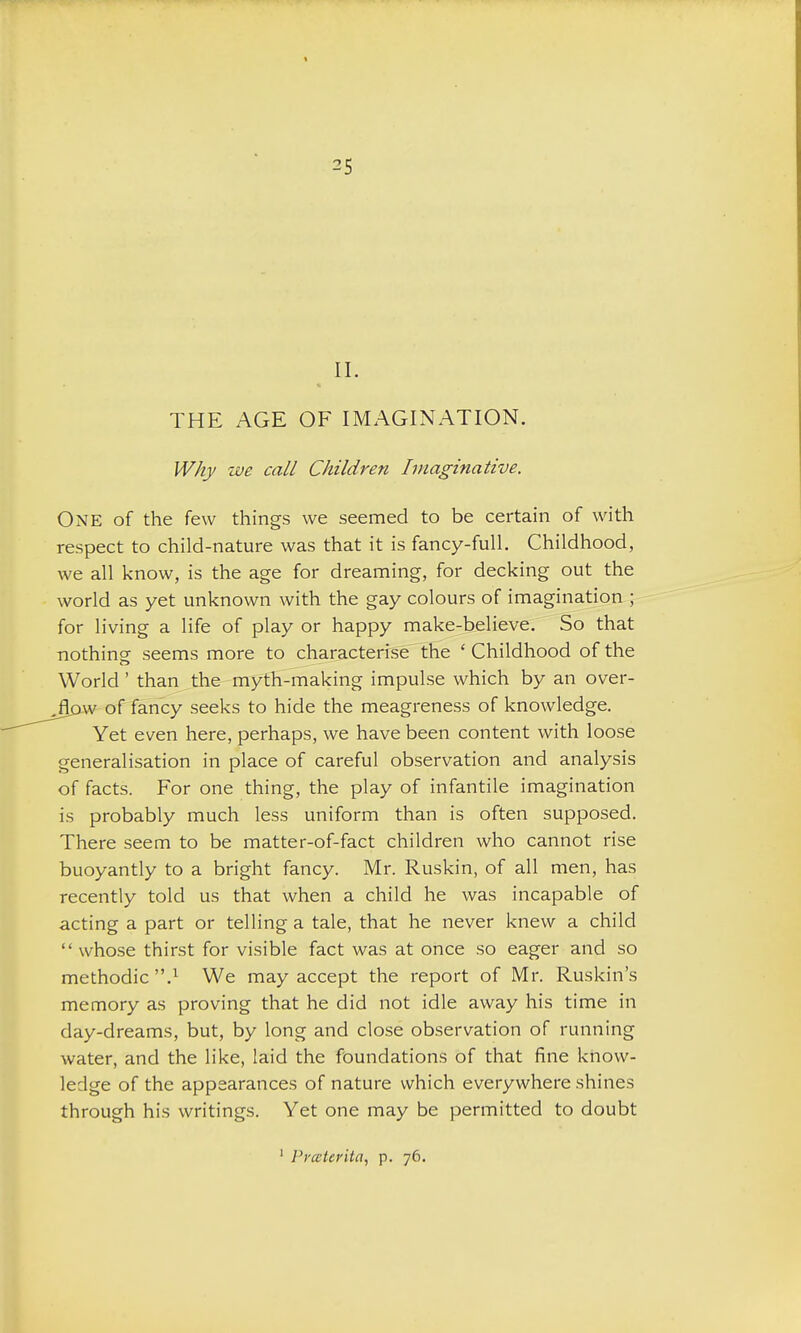 II. THE AGE OF IMAGLNATION. Why we call Children Imaginative. One of the few things we seemed to be certain of with respect to child-nature was that it is fancy-full. Childhood, we all know, is the age for dreaming, for decking out the world as yet unknown with the gay colours of imagination ; for living a life of play or happy make-believe.' So that nothine seems more to characterise the ' Childhood of the World ' than^the- myth-making impulse which by an over- ^w of fancy seeks to hide the meagreness of knowledge. Yet even here, perhaps, we have been content with loose generalisation in place of careful observation and analysis of facts. For one thing, the play of infantile imagination is probably much less uniform than is often supposed. There seem to be matter-of-fact children who cannot rise buoyantly to a bright fancy. Mr. Ruskin, of all men, has recently told us that when a child he was incapable of acting a part or telling a tale, that he never knew a child  whose thirst for visible fact was at once so eager and so methodic.^ We may accept the report of Mr. Ruskin's memory as proving that he did not idle away his time in day-dreams, but, by long and close observation of running water, and the like, laid the foundations of that fine know- ledge of the appaarances of nature which everywhere shines through his writings. Yet one may be permitted to doubt ' Prceteritn, p. 76.