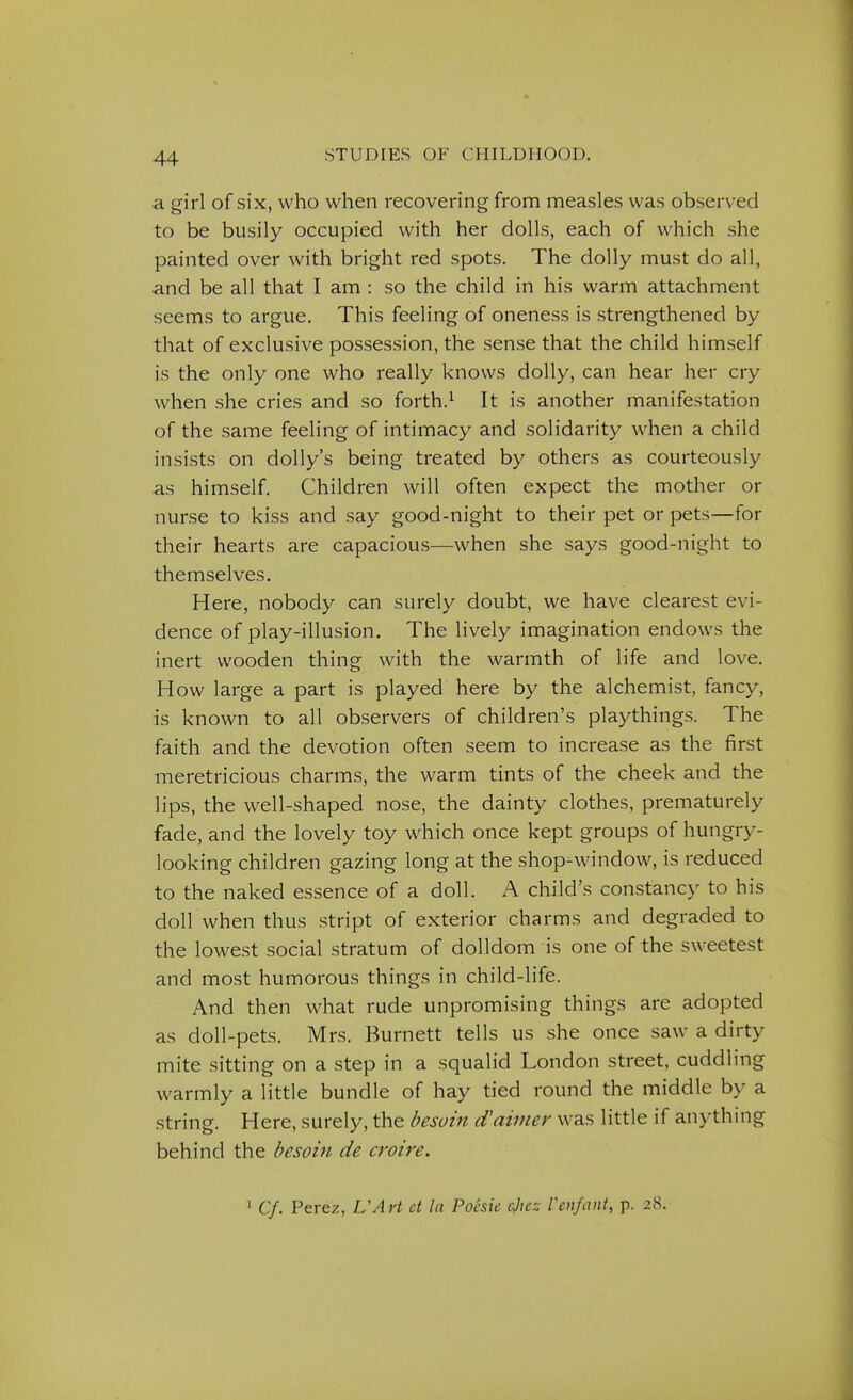 a. girl of six, who when recovering from measles was observed to be busily occupied with her dolls, each of which she painted over with bright red spots. The dolly must do all, and be all that I am : so the child in his warm attachment seems to argue. This feeling of oneness is strengthened by that of exclusive possession, the sense that the child himself is the only one who really knows dolly, can hear her cry when she cries and so forth.^ It is another manifestation of the same feeling of intimacy and solidarity when a child insists on dolly's being treated by others as courteously as himself. Children will often expect the mother or nurse to kiss and say good-night to their pet or pets—for their hearts are capacious—when she says good-night to themselves. Here, nobody can surely doubt, we have clearest evi- dence of play-illusion. The lively imagination endows the inert wooden thing with the warmth of life and love. How large a part is played here by the alchemist, fancy, is known to all observers of children's playthings. The faith and the devotion often seem to increase as the first meretricious charms, the warm tints of the cheek and the lips, the well-shaped nose, the dainty clothes, prematurely fade, and the lovely toy which once kept groups of hungry- looking children gazing long at the shop-window, is reduced to the naked essence of a doll. A child's constancy to his doll when thus stript of exterior charms and degraded to the lowest social stratum of dolldom is one of the sweetest and most humorous things in child-life. And then what rude unpromising things are adopted as doll-pets. Mrs. Burnett tells us she once saw a dirty mite sitting on a step in a squalid London street, cuddling warmly a little bundle of hay tied round the middle by a string. Here, surely, the besoin d'aimer was little if anything behind the besoin de croire. ^ Cf. Perez, VArt ct la Poesic ejtcz Venfant, p. 28.