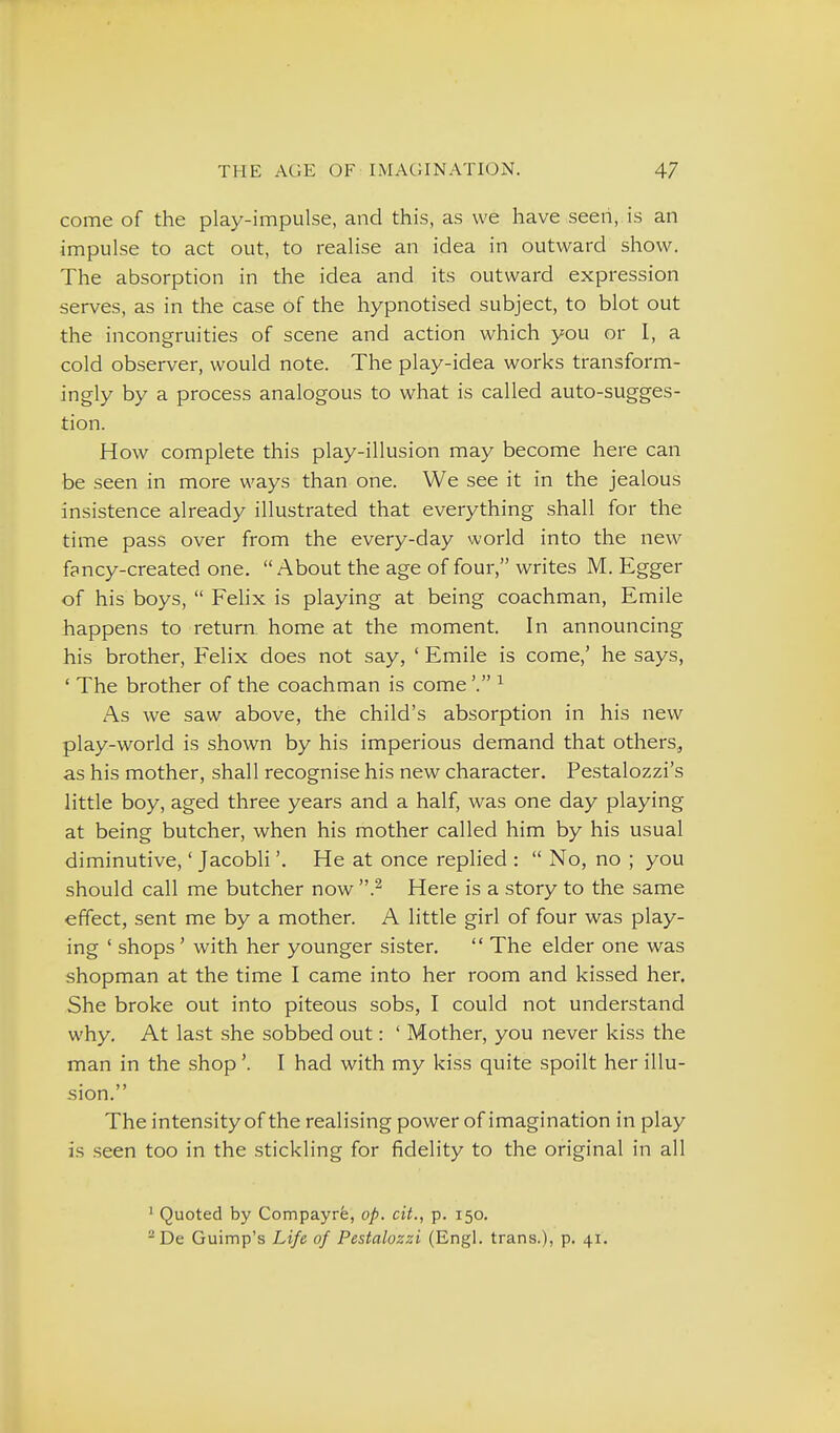 come of the play-impulse, and this, as we have seen, is an impulse to act out, to realise an idea in outward show. The absorption in the idea and its outward expression serves, as in the case of the hypnotised subject, to blot out the incongruities of scene and action which you or I, a cold observer, would note. The play-idea works transform- ingly by a process analogous to what is called auto-sugges- tion. How complete this play-illusion may become here can be seen in more ways than one. We see it in the jealous insistence already illustrated that everything shall for the time pass over from the every-day world into the new fancy-created one. About the age of four, writes M. Egger of his boys,  FeUx is playing at being coachman, Emile happens to return home at the moment. In announcing his brother, Felix does not say, ' Emile is come,' he says, ' The brother of the coachman is come^ As we saw above, the child's absorption in his new play-world is shown by his imperious demand that others,, as his mother, shall recognise his new character. Pestalozzi's little boy, aged three years and a half, was one day playing at being butcher, when his mother called him by his usual diminutive,' Jacobli'. He at once replied :  No, no ; you should call me butcher now .^ Here is a story to the same effect, sent me by a mother. A little girl of four was play- ing ' shops' with her younger sister.  The elder one was shopman at the time I came into her room and kissed her. She broke out into piteous sobs, I could not understand why. At last she sobbed out: ' Mother, you never kiss the man in the shop'. I had with my kiss quite spoilt her illu- sion. The intensity of the realising power of imagination in play is seen too in the stickling for fidelity to the original in all ' Quoted by Compayre, op. cit., p. 150. ^ De Guimp's Life of Pestalozzi (Engl, trans.), p. 41.