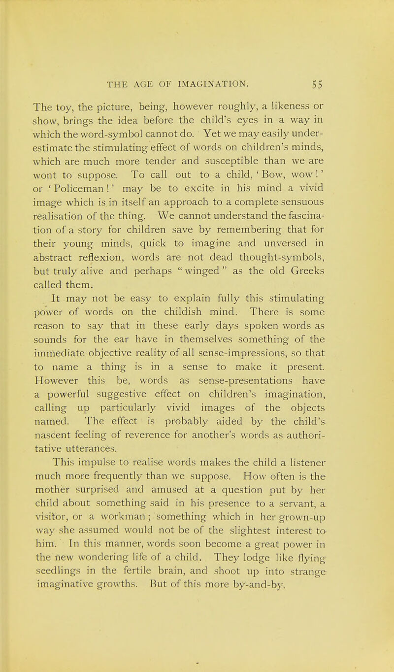 The toy, the picture, being, however roughly, a hkeness or show, brings the idea before the child's eyes in a way in which the word-symbol cannot do. Yet we may easily under- estimate the stimulating effect of words on children's minds, which are much more tender and susceptible than we are wont to suppose. To call out to a child, ' Bow, wow!' or ' Policeman !' may be to excite in his mind a vivid image which is in itself an approach to a complete sensuous realisation of the thing. We cannot understand the fascina- tion of a story for children save by remembering that for their young minds, quick to imagine and unversed in abstract reflexion, words are not dead thought-symbols, but truly alive and perhaps  winged  as the old Greeks called them. It may not be easy to explain fully this stimulating power of words on the childish mind. There is some reason to say that in these early days spoken words as sounds for the ear have in themselves something of the immediate objective reality of all sense-impressions, so that to name a thing is in a sense to make it present. However this be, words as sense-presentations have a powerful suggestive effect on children's imagination, calling up particularly vivid images of the objects named. The effect is probably aided by the child's nascent feeling of reverence for another's words as authori- tative utterances. This impulse to realise words makes the child a listener much more frequently than we suppose. How often is the mother surprised and amused at a question put by her child about something said in his presence to a servant, a visitor, or a workman ; something which in her grown-up way she assumed would not be of the slightest interest to him. In this manner, words soon become a great power in the new wondering life of a child. They lodge like flying seedlings in the fertile brain, and .shoot up into strange imaginative growths. But of this more by-and-by.