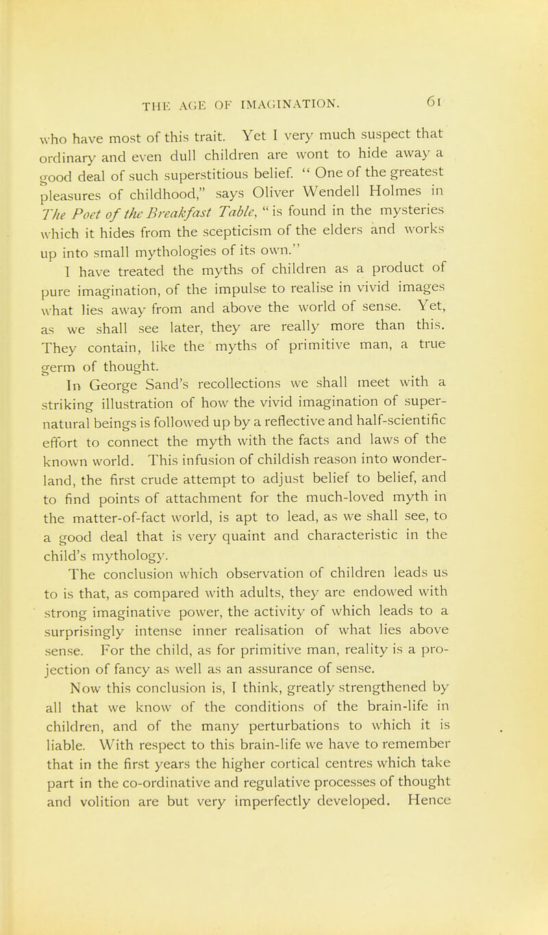 who have most of this trait. Yet I very much suspect that ordinary and even dull children are wont to hide away a good deal of such superstitious belief  One of the greatest pleasures of childhood, says Oliver Wendell Holmes in The Poet of the Breakfast Table, is found in the mysteries which it hides from the scepticism of the elders and works up into small mythologies of its own. 1 have treated the myths of children as a product of pure imagination, of the impulse to realise in vivid images what lies away from and above the world of sense. Yet, as we shall see later, they are really more than this. They contain, like the myths of primitive man, a true germ of thought. In George Sand's recollections we shall meet with a striking illustration of how the vivid imagination of super- natural beings is followed up by a reflective and half-scientific effort to connect the myth with the facts and laws of the known world. This infusion of childish reason into wonder- land, the first crude attempt to adjust belief to belief, and to find points of attachment for the much-loved myth in the matter-of-fact world, is apt to lead, as we shall see, to a good deal that is very quaint and characteristic in the child's mythology. The conclusion which observation of children leads us to is that, as compared with adults, they are endowed with -Strong imaginative power, the activity of which leads to a surprisingly intense inner realisation of what lies above .sen.se. For the child, as for primitive man, reality is a pro- jection of fancy as well as an assurance of sen.se. Now this conclusion is, I think, greatly strengthened by all that we know of the conditions of the brain-life in children, and of the many perturbations to which it is liable. With respect to this brain-life we have to remember that in the fir.st years the higher cortical centres which take part in the co-ordinative and regulative processes of thought and volition are but very imperfectly developed. Hence
