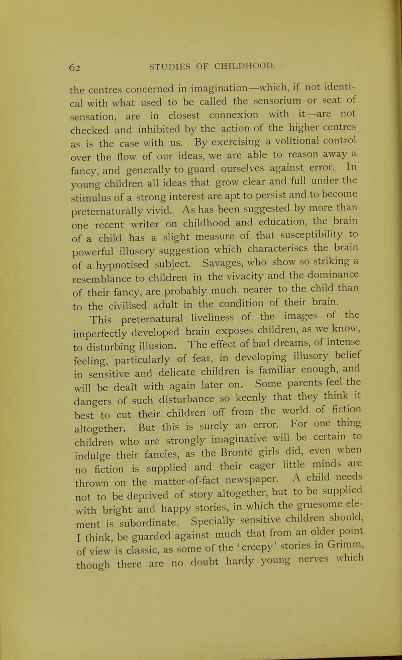 the centres concerned in imagination—which, if not identi- cal with what used to be called the sensorium or seat of sensation, are in closest connexion with it—are not checked and inhibited by the action of the higher centres as is the case with us. By exercising a volitional control over the flow of our ideas, we are able to reason away a fancy, and generally to guard ourselves against error. In young children all ideas that grow clear and full under the stimulus of a strong interest are apt to persist and to become preternaturally vivid. As has been suggested by more than one recent writer on childhood and education, the brain of a child has a slight measure of that susceptibility to powerful illusory suggestion which characterises the brain of a hypnotised subject. Savages, who show so striking a resemblance to children in the vivacity and the dominance of their fancy, are probably much nearer to the child than to the civilised adult in the condition of their brain. This preternatural liveliness of the images of the imperfectly developed brain exposes children, as we know, to disturbing illusion. The effect of bad dreams, of inten.se feeling, particularly of fear, in developing illusory belief in sensitive and delicate children is familiar enough, and will be dealt with again later on. Some parents feel the dangers of such disturbance so keenly that they thmk it best to cut their children off from the world of fiction altogether. But this is surely an error. For one thing children who are strongly imaginative will be certain to indulge their fancies, as the Bronte girls did, even when no fiction is supplied and their eager little minds are thrown on the matter-of-fact newspaper. A child needs not to be deprived of story altogether, but to be supplied with bright and happy stories, in which the gruesome de- ment is subordinate. Specially sensitive children should, I think, be guarded against much that from an older point of view is classic, as some of the ' creepy' stories in Grimm though there are no doubt hardy young nerves which