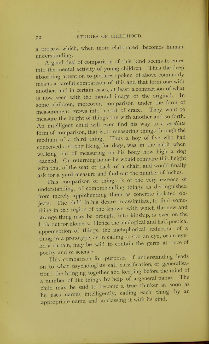 a process which, when more elaborated, becomes human understanding. A good deal of comparison of this kind seems to enter into the mental activity of young children. Thus the deep absorbing attention to pictures spoken of above commonly means a careful comparison of this and that form one with another, and in certain cases, at least, a comparison of what is now seen with the mental image of the original. In some children, moreover, comparison under the form of measurement grows into a sort of craze. They want to measure the height of things one with another and so forth. An intelligent child will even find his way to a mediate form of comparison, that is, to measuring things through the medium of a third thing. Thus a boy of five, who had conceived a strong liking for dogs, was in the habit when walking out of measuring on his body how high a dog reached. On returning home he would compare this height with that of the seat or back of a chair, and would finally ask for a yard measure and find out the number of inches. This comparison of things is of the very essence of understanding, of comprehending things as distinguished from merely apprehending them as concrete isolated ob- jects. The child in his desire to assimilate, to find some- thing in the region of the known with which the new and strange thing may be brought into kinship, is ever on the look-out for likeness. Hence the analogical and half-poetical apperception of things, the metaphorical reduction of a thing to a prototype, as in calling a star an eye, or an eye- lid a curtain, may be said to contain the germ at once of poetry and of science. This comparison for purposes of understanding leads on to what psychologists call classification, or generalisa- tion ; the bringing together and keeping before the mind of a number of like things by help of a general name. The child may be said to become a true thinker as soon as he uses names intelligently, calling each thing by an appropriate name, and so classing it with its kind.