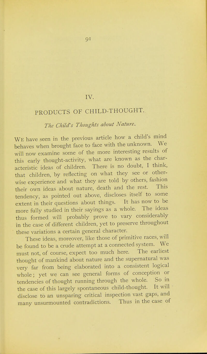 IV. PRODUCTS OF CHILD-THOUGHT. The Child's Thoughts about Nature. We have seen in the previous article how a child's mind behaves when brought face to face with the unknown. We will now examine some of the more interesting results of this early thought-activity, what are known as the char- acteristic ideas of children. There is no doubt, I think, that children, by reflecting on what they see or other- wise experience and what they are told by others, fashion their own ideas about nature, death and the rest. This tendency, as pointed out above, discloses itself to some extent in their questions about things. It has now to be more fully studied in their sayings as a whole. The ideas thus formed will probably prove to vary considerably in the case of different children, yet to preserve throughout these variations a certain general character. These ideas, moreover, like those of primitive races, will be found to be a crude attempt at a connected system. We must not, of course, expect too much here. The earliest thought of mankind about nature and the supernatural was very far from being elaborated into a consistent logical whole; yet we can see general forms of conception or tendencies of thought running through the whole. So m the case of this largely spontaneous child-thought. It will disclose to an unsparing critical inspection vast gaps, and many unsurmounted contradictions. Thus in the case of