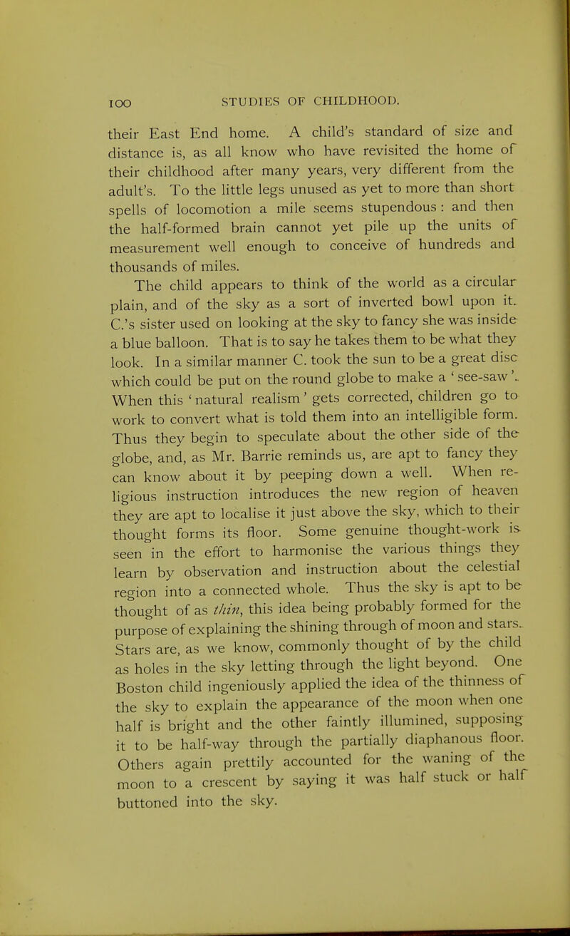 their East End home. A child's standard of size and distance is, as all know who have revisited the home of their childhood after many years, very different from the adult's. To the little legs unused as yet to more than short spells of locomotion a mile seems stupendous: and then the half-formed brain cannot yet pile up the units of measurement well enough to conceive of hundreds and thousands of miles. The child appears to think of the world as a circular plain, and of the sky as a sort of inverted bowl upon it. C.'s sister used on looking at the sky to fancy she was inside a blue balloon. That is to say he takes them to be what they look. In a similar manner C. took the sun to be a great disc which could be put on the round globe to make a ' see-saw'.. When this ' natural realism' gets corrected, children go to work to convert what is told them into an intelligible form. Thus they begin to speculate about the other side of the globe, and, as Mr. Barrie reminds us, are apt to fancy they can know about it by peeping down a well. When re- ligious instruction introduces the new region of heaven they are apt to localise it just above the sky, which to then- thought forms its floor. Some genuine thought-work is seen in the effort to harmonise the various things they learn by observation and instruction about the celestial region into a connected whole. Thus the sky is apt to be thought of as thin, this idea being probably formed for the purpose of explaining the shining through of moon and stars.. Stars are, as we know, commonly thought of by the child as holes in the sky letting through the light beyond. One Boston child ingeniously applied the idea of the thinness of the sky to explain the appearance of the moon when one half is bright and the other faintly illumined, supposing it to be half-way through the partially diaphanous floor. Others again prettily accounted for the waning of the moon to a crescent by saying it was half stuck or half buttoned into the sky.