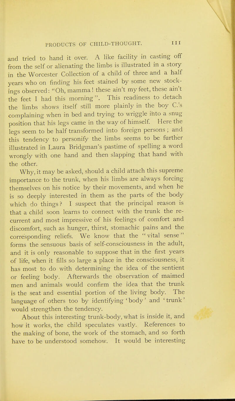 and tried to hand it over. A like facility in casting off from the self or alienating the limbs is illustrated in a story in the Worcester Collection of a child of three and a half years who on finding his feet stained by some new stock- ings observed: Oh, mamma! these ain't my feet, these ain't the feet I had this morning. This readiness to detach the limbs shows itself still more plainly in the boy C.'s complaining when in bed and trying to wriggle irito a snug position that his legs came in the way of himself Here the legs seem to be half transformed into foreign persons ; and this tendency to personify the limbs seems to be further illustrated in Laura Bridgman's pastime of spelling a word wrongly with one hand and then slapping that hand with the other. Why, it may be asked, should a child attach this supreme importance to the trunk, when his limbs are always forcing themselves on his notice by their movements, and when he is so deeply interested in them as the parts of the body which do things? I suspect that the principal reason is that a child soon learns to connect with the trunk the re- current and most impressive of his feelings of comfort and discomfort, such as hunger, thirst, stomachic pains and the corresponding reliefs. We know that the vital sense forms the sensuous basis of self-consciousness in the adult, and it is only reasonable to suppose that in the first years of life, when it fills so large a place in the consciousness, it has most to do with determining the idea of the sentient or feeling body. Afterwards the observation of maimed men and animals would confirm the idea that the trunk is the seat and essential portion of the living body. The language of others too by identifying ' body' and ' trunk ' would strengthen the tendency. About this interesting trunk-body, what is inside it, and how it works, the child speculates vastly. References to the making of bone, the work of the stomach, and so forth have to be understood somehow. It would be interesting