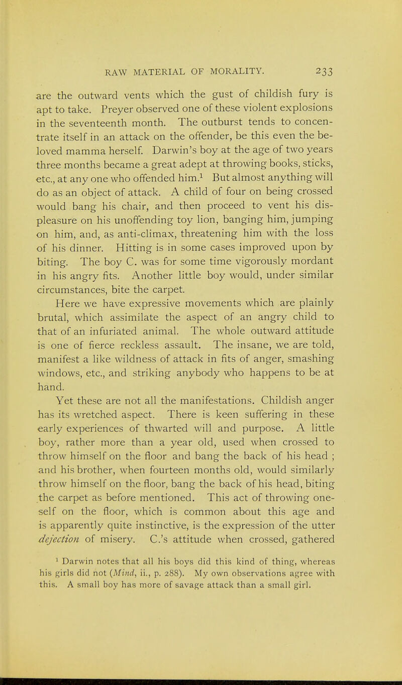 are the outward vents which the gust of childish fury is apt to take. Preyer observed one of these violent explosions in the seventeenth month. The outburst tends to concen- trate itself in an attack on the offender, be this even the be- loved mamma herself. Darwin's boy at the age of two years three months became a great adept at throwing books, sticks, etc., at any one who offended him.^ But almost anything will do as an object of attack. A child of four on being crossed would bang his chair, and then proceed to vent his dis- pleasure on his unoffending toy lion, banging him, jumping on him, and, as anti-climax, threatening him with the loss of his dinner. Hitting is in some cases improved upon by biting. The boy C. was for some time vigorously mordant in his angry fits. Another little boy would, under similar circumstances, bite the carpet. Here we have expressive movements which are plainly brutal, which assimilate the aspect of an angry child to that of an infuriated animal. The whole outward attitude is one of fierce reckless assault. The insane, we are told, manifest a like wildness of attack in fits of anger, smashing windows, etc., and striking anybody who happens to be at hand. Yet these are not all the manifestations. Childish anger has its wretched aspect. There is keen suffering in these early experiences of thwarted will and purpose. A little boy, rather more than a year old, used when crossed to throw himself on the floor and bang the back of his head ; and his brother, when fourteen months old, would similarly throw himself on the floor, bang the back of his head, biting the carpet as before mentioned. This act of throwing one- self on the floor, which is common about this age and is apparently quite instinctive, is the expression of the utter dejection of misery. C.'s attitude when crossed, gathered ' Darwin notes that all his boys did this kind of thing, whereas his girls did not {Mind, ii., p. 288). My own observations agree with this. A small boy has more of savage attack than a small girl.