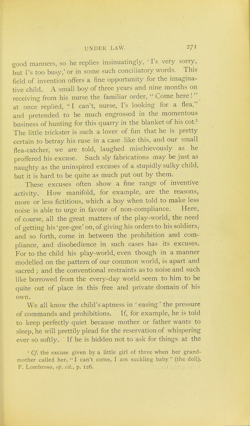 good manners, so he replies insinuatingly, ' I's vei-y sorry, but I's too busy,' or in some such conciliatory words. This field of invention offers a fine opportunity for the imagina- tive child. A small boy of three years and nine months on receiving from his nurse the familiar order,  Come here !  at once replied,  I can't, nurse, I's looking for a flea, and pretended to be much engrossed in the momentous business of hunting for this quarry in the blanket of his cot.^ The little trickster is such a lover of fun that he is pretty certain to betray his ruse in a case like this, and our small flea-catcher, we are told, laughed mischievously as he proflered his excuse. Such sly fabrications may be just as naughty as the uninspired excuses of a stupidly sulky child, but it is hard to be quite as much put out by them. These excuses often show a fine range of inventive activity. How manifold, for example, are the reasons, more or less fictitious, which a boy when told to make less noise is able to urge in favour of non-compliance. Here, of course, all the great matters of the play-world, the need of getting his 'gee-gee' on, of giving his orders to his soldiers, and so forth, come in between the prohibition and com- pliance, and disobedience in such cases has its excuses. For to the child his play-world, even though in a manner modelled on the pattern of our common world, is apart and sacred ; and the conventional restraints as to noise and such like borrowed from the every-day world seem to him to be quite out of place in this free and private domain of his own. We all know the child's aptness in ' easing' the pressure of commands and prohibitions. If, for example, he is told to keep perfectly quiet because mother or father wants to sleep, he will prettily plead for the reservation of whispering ever so softly. If he is bidden not to ask for things at the ' Cf. the excuse given by a little girl of three when her grand- mother called her, I can't come, I am suckling baby (the doll). P. Lombroso, op. cit., p. 126. J '