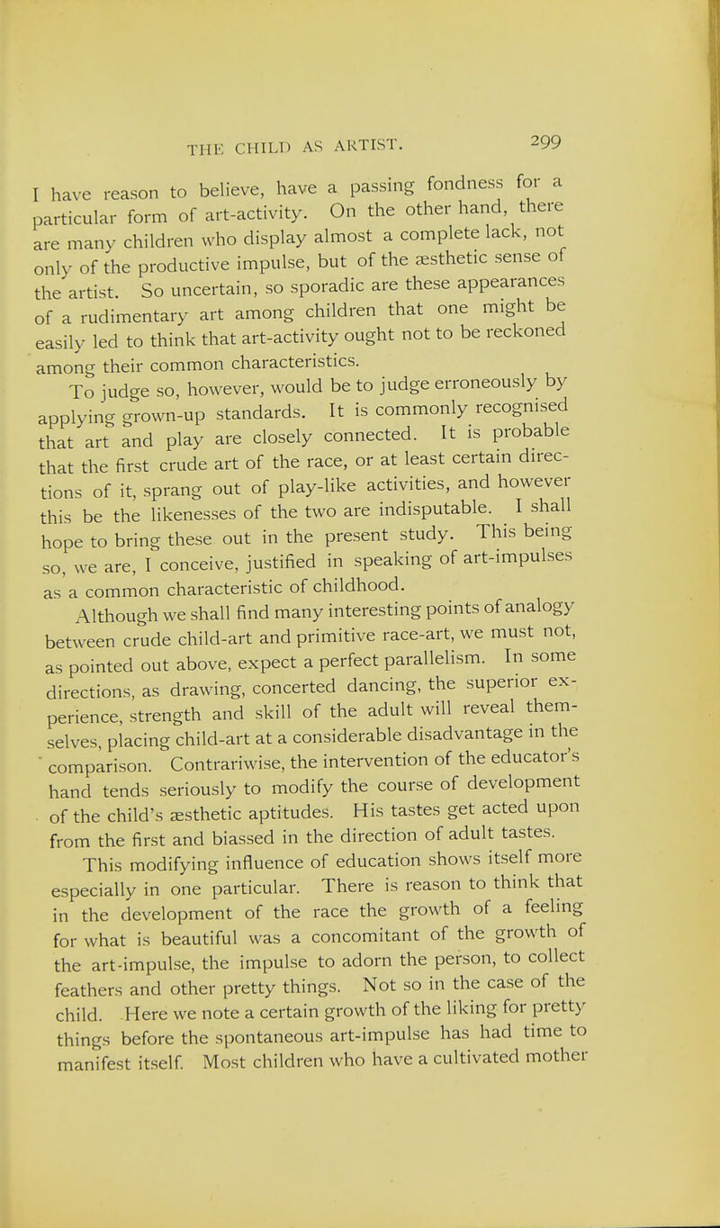 I have reason to believe, have a passing fondness for a particular form of art-activity. On the other hand there are many children who display almost a complete lack, not only of the productive impulse, but of the aesthetic sense of the artist. So uncertain, so sporadic are these appearances of a rudimentary art among children that one might be easily led to think that art-activity ought not to be reckoned among their common characteristics. To judge so, however, would be to judge erroneously by applying grown-up standards. It is commonly recognised that art and play are closely connected. It is probable that the first crude art of the race, or at least certam direc- tions of it, sprang out of play-like activities, and however this be the likenesses of the two are indisputable. I shall hope to bring these out in the present study. This being so, we are, I conceive, justified in speaking of art-impulses as a common characteristic of childhood. Although we shall find many interesting points of analogy between crude child-art and primitive race-art, we must not, as pointed out above, expect a perfect parallelism. In some directions, as drawing, concerted dancing, the superior ex- perience, strength and skill of the adult will reveal them- selves, placing child-art at a considerable disadvantage m the  comparison. Contrariwise, the intervention of the educator's hand tends seriously to modify the course of development . of the child's esthetic aptitudes. His tastes get acted upon from the first and biassed in the direction of adult tastes. This modifying influence of education shows itself more especially in one particular. There is reason to think that in the development of the race the growth of a feeling for what is beautiful was a concomitant of the growth of the art-impulse, the impulse to adorn the person, to collect feathers and other pretty things. Not so in the case of the child. Here we note a certain growth of the liking for pretty things before the spontaneous art-impulse has had time to manifest itself Most children who have a cultivated mother