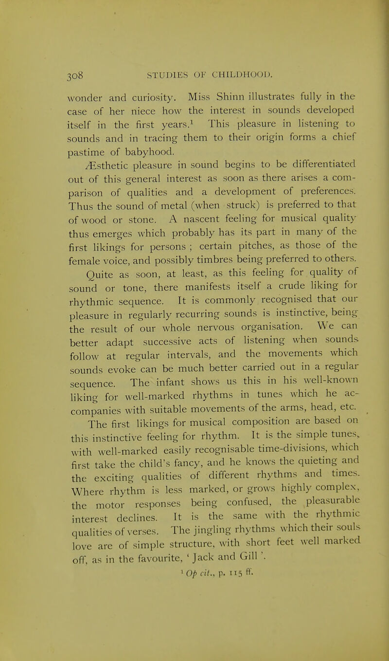 wonder and curiosity. Miss Shinn illustrates fully in the case of her niece how the interest in sounds developed itself in the first years.^ This pleasure in listening to sounds and in tracing them to their origin forms a chief pastime of babyhood. i^isthetic pleasure in sound begins to be differentiated out of this general interest as soon as there arises a com- parison of qualities and a development of preferences. Thus the sound of metal (when struck) is preferred to that of wood or stone. A nascent feeling for musical quality thus emerges which probably has its part in many of the first likings for persons ; certain pitches, as those of the female voice, and possibly timbres being preferred to others. Quite as soon, at least, as this feeling for quality of sound or tone, there manifests itself a crude liking for rhythmic sequence. It is commonly recognised that our pleasure in regularly recurring sounds is instinctive, being the result of our whole nervous organisation. We can better adapt successive acts of listening when sounds follow at regular intervals, and the movements which sounds evoke can be much better carried out in a regular sequence. The infant shows us this in his well-known liking for well-marked rhythms in tunes which he ac- companies with suitable movements of the arms, head, etc. The first likings for musical composition are based on this instinctive feeling for rhythm. It is the simple tunes, with well-marked easily recognisable time-divisions, which first take the child's fancy, and he knows the quieting and the exciting qualities of different rhythms and times. Where rhythm is less marked, or grows highly complex, the motor responses being confused, the pleasurable interest declines. It is the same with the rhythmic qualities of verses. The jingling rhythms which their souls love are of simple structure, with short feet well marked off, as in the favourite, ' Jack and Gill '. 1 Op cii., p. 115 ff-