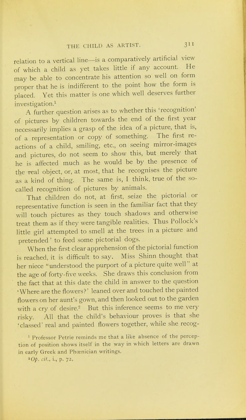 relation to a vertical line—is a comparatively artificial view of which a child as yet takes little if any account. He may be able to concentrate his attention so well on form proper that he is indifferent to the point how the form is placed. Yet this matter is one which well deserves further investigation.^ A further question arises as to whether this 'recognition' of pictures by children towards the end of the first year neces.sarily implies a grasp of the idea of a picture, that is, of a representation or copy of something. The first re- actions of a child, smiling, etc., on seeing mirror-images and pictures, do not seem to show this, but merely that he is affected much as he would be by the presence of the real object, or, at most, that he recognises the picture as a kind of thing. The same is, I think, true of the so- called recognition of pictures by animals. That children do not, at first, seize the pictorial or representative function is seen in the familiar fact that they will touch pictures as they touch shadows and otherwise treat them as if they were tangible realities. Thus Pollock's little girl attempted to smell at the trees in a picture and pretended ' to feed some pictorial dogs. When the first clear apprehension of the pictorial function is reached, it is difficult to say. Miss Shinn thought that her niece understood the purport of a picture quite well at the age of forty-five weeks. She draws this conclusion from the fact that at this date the child in answer to the question 'Where are the flowers?' leaned over and touched the painted flowers on her aunt's gown, and then looked out to the garden with a cry of desire.- But this inference seems to me very risky. All that the child's behaviour proves is that she 'classed' real and painted flowers together, while she recog- ' Professor Petrie reminds me that a like absence of the percep- tion of position shows itself in the way in which letters are drawn in early Greek and Phoenician writings.