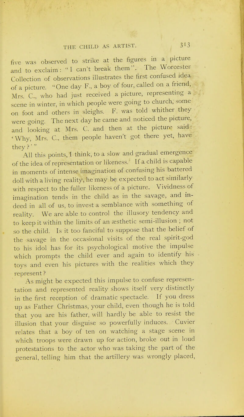 five was observed to strike at the figures in a picture and to exclaim: I can't break them. The Worcester Collection of observations illustrates the first confused idea of a picture. One day R, a boy of four, called on a friend, Mrs. C, who had just received a picture, representmg a scene in'winter, in which people were going to church, some on foot and others in sleighs. F. was told whither they were going. The next day he came and noticed the picture, and looking at Mrs. C. and then at the picture said: 'Why, Mrs. C, them people haven't got there yet, have they?' All this points, 1 think, to a slow and gradual emergence of the idea of representation or likeness.' If a child is capable in moments of intense imagination of confusing his battered doll with a living reality, he may be expected to act similarly with respect to the fuller likeness of a picture. Vividness of imagination tends in the child as in the savage, and in- deed in all of us, to invest a semblance with something of reality. We are able to control the illusory tendency and to keep it within the limits of an aesthetic semi-illusion ; not so the child. Is it too fanciful to suppose that the belief of the savage in the occasional visits of the real spirit-god to his idol has for its psychological motive the impulse which prompts the child ever and again to identify his toys and even his pictures with the realities which they represent ? As might be expected this impulse to confuse represen- tation and represented reality shows itself very distinctly in the first reception of dramatic spectacle. If you dress up as Father Christmas, your child, even though he is told that you are his father, will hardly be able to resist the illusion that your disguise so powerfully induces. Cuvier relates that a boy of ten on watching a stage scene in which troops were drawn up for action, broke out in loud protestations to the actor who was taking the part of the general, telling him that the artillery was wrongly placed,