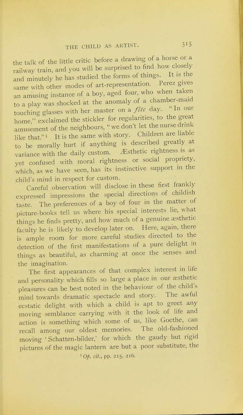 the talk Of the little critic before a drawing of a horse or a railway train, and you will be surprised to find how closely and minutely he has studied the forms of things It is the same with other modes of art-representation. Perez gives an amusing instance of a boy, aged four, who when taken to a play was shocked at the anomaly of a chamber-maid touching glasses with her master on a fete day.  In oui home exclaimed the stickler for regularities, to the great amusement of the neighbours,  we don't let the nurse drink like that  1 It is the same with story. Children are liable to be morally hurt if anything is described greatly at variance with the daily custom. Esthetic rightness is as yet confused with moral rightness or social propriety, which, as we have seen, has its instinctive support in the child's mind in respect for custom. Careful observation will disclose in these first frankly expres.sed impressions the special directions of childish taste. The preferences of a boy of four in the matter of picture-books tell us where his special interests lie, what things he finds pretty, and how much of a genuine aesthetic facufty he is likely to develop later on. Here, again, there is ample room for more careful studies directed to the detection of the first manifestations of a pure delight in things as beautiful, as charming at once the senses and the imagination. The first appearances of that complex interest in life and personality which fills so large a place in our aesthetic pleasures can be best noted in the behaviour of the child's mind towards dramatic spectacle and story. The awful ecstatic delight with which a child is apt to greet any moving semblance carrying with it the look of life and action is something which some of us, like Goethe, can recall among our oldest memories. The old-fashioned moving ' Schatten-bilder,' for which the gaudy but rigid pictures of the magic lantern are but a poor substitute, the ' O/). ext., pp. 215, 216.