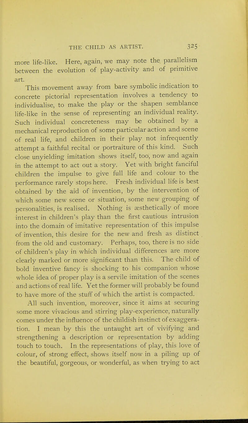 more life-like. Here, again, we may note the parallelism between the evolution of play-activity and of primitive art. This movement away from bare symbolic indication to concrete pictorial representation involves a tendency to individualise, to make the play or the shapen semblance life-like in the sense of representing an individual reality. Such individual concreteness may be obtained by a mechanical reproduction of some particular action and scene of real life, and children in their play not infrequently attempt a faithful recital or portraiture of this kind. Such close unyielding imitation shows itself, too, now and again in the attempt to act out a story. Yet with bright fanciful children the impulse to give full life and colour to the performance rarely stops here. Fresh individual life is best obtained by the aid of invention, by the intervention of which some new scene or situation, some new grouping of personalities, is realised. Nothing is aesthetically of more interest in children's play than the first cautious intrusion into the domain of imitative representation of this impulse of invention, this desire for the new and fresh as distinct from the old and customary. Perhaps, too, there is no side of children's play in which individual differences are more clearly marked or more significant than this. The child of bold inventive fancy is shocking to his companion whose whole idea of proper play is a servile imitation of the scenes and actions of real life. Yet the former will probably be found to have more of the stuff of which the artist is compacted. All such invention, moreover, since it aims at securing some more vivacious and stirring play-experience, naturally comes under the influence of the childish instinct of exaggera- tion. I mean by this the untaught art of vivifying and strengthening a description or representation by adding touch to touch. In the representations of play, this love of colour, of strong effect, shows itself now in a piling up of the beautiful, gorgeous, or wonderful, as when trying to act