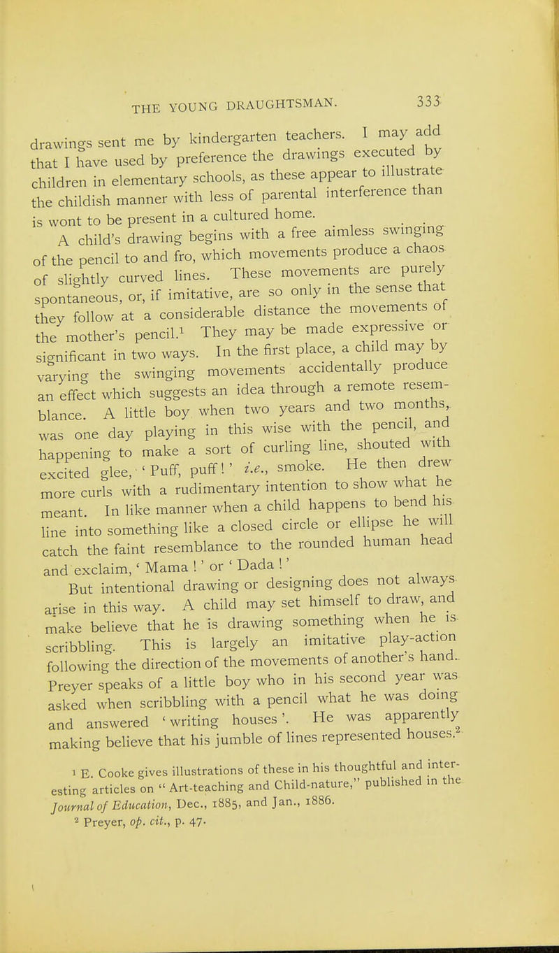 drawings sent me by kindergarten teachers. I may add that I have used by preference the drawmgs executed by children in elementary schools, as these appear to illustrate the childish manner with less of parental mterference than is wont to be present in a cultured home. A child's drawing begins with a free aimless swmgmg of the pencil to and fro, which movements produce a chaos, of slightly curved lines. These movements are purely Spontaneous, or, if imitative, are so only in the sense that they follow at a considerable distance the movements of the mother's pencil.^ They maybe made expressive or significant in two ways. In the first place a child may by varying the swinging movements accidentally produce an effect which suggests an idea through a remote resem- blance. A little boy when two years and two months was one day playing in this wise with the pencil, and happening to make a sort of curling line, shouted with excited glee, 'Puff, puff!' i.e., smoke. He then drew more curls with a rudimentary intention to show what he meant In like manner when a child happens to bend his- line into something like a closed circle or ellipse he will catch the faint resemblance to the rounded human head and exclaim,' Mama !' or ' Dada !' But intentional drawing or designing does not always, arise in this way. A child may set himself to draw and make believe that he is drawing something when he is- scribbling. This is largely an imitative play-action following the direction of the movements of another's hand., Preyer speaks of a little boy who in his second year was asked when scribbling with a pencil what he was doing and answered 'writing houses'. He was apparently making believe that his jumble of lines represented houses. 1 E Cooke gives illustrations of these in his thoughtful and inter- esting articles on  Art-teaching and Child-nature, published in the Journal of Education, Dec, 1885, and Jan., 1886. 2 Preyer, op. cit., p. 47.