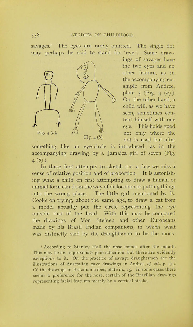 savages.^ The eyes are rarely omitted. The single dot may perhaps be said to stand for ' eye'. Some draw- ings of savages have the two eyes and no other feature, as in the accompanying ex- ample from Andree, plate 3 (Fig. 4 (a)). On the other hand, a child will, as we have seen, sometimes con- tent himself with one eye. This holds good not only where the dot is used but after something like an eye-circle is introduced, as in the accompanying drawing by a Jamaica girl of seven (Fig. 4 (^)). In these first attempts to sketch out a face we miss a sense of relative position and of proportion. It is astonish- ing what a child on first attempting to draw a human or animal form can do in the way of dislocation or putting things into the wrong place. The little girl mentioned by E, Cooke on trying, about the same age, to draw a cat from a model actually put the circle representing the eye outside that of the head. With this may be compared the drawings of Von Steinen and other Europeans made by his Brazil Indian companions, in which what was distinctly said by the draughtsman to be the mous- 1 According to Stanley Hall the nose comes after the mouth. This may be an approximate generalisation, but there are evidently exceptions to it. On the practice of savage draughtsmen see the illustrations of Australian cave drawings in Andree, op. cit., p. 159. Cf. the drawings of Brazilian tribes, plate iii., 15. In some cases there seems a preference for the nose, certain of the Brazilian drawings representing facial features merely by a vertical stroke.