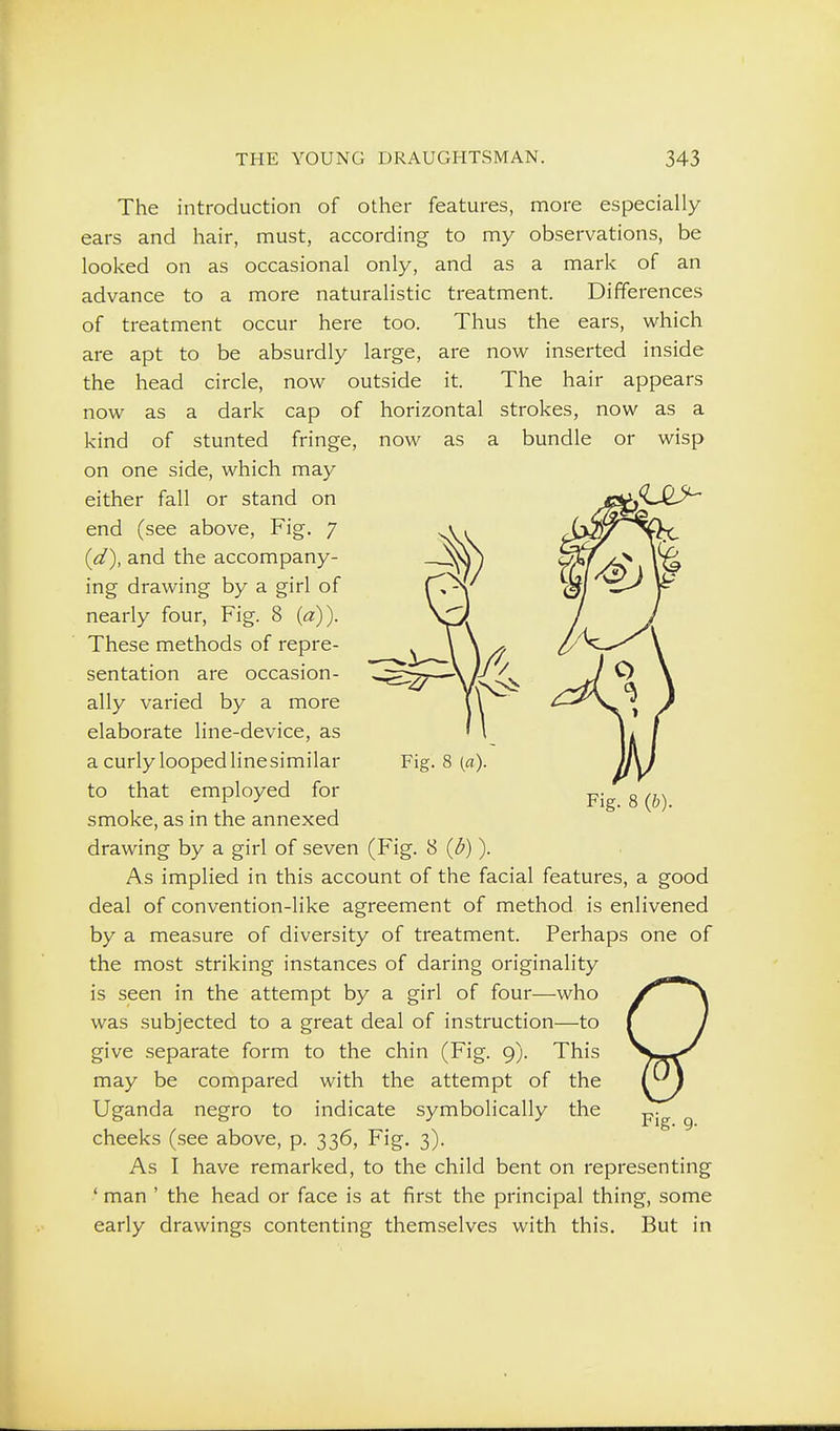 The introduction of other features, more especially ears and hair, must, according to my observations, be looked on as occasional only, and as a mark of an advance to a more naturalistic treatment. Differences of treatment occur here too. Thus the ears, which are apt to be absurdly large, are now inserted inside the head circle, now outside it. The hair appears now as a dark cap of horizontal strokes, now as a kind of stunted fringe, now as a bundle or wisp on one side, which may either fall or stand on end (see above. Fig. 7 {d), and the accompany- ing drawing by a girl of nearly four, Fig. 8 {a)). These methods of repre- sentation are occasion- ally varied by a more elaborate line-device, as a curly looped linesimilar to that employed for smoke, as in the annexed drawing by a girl of seven (Fig. 8 {b)). As implied in this account of the facial features, a good deal of convention-like agreement of method is enlivened by a measure of diversity of treatment. Perhaps one of the most striking instances of daring originality is seen in the attempt by a girl of four—who was subjected to a great deal of instruction—to give separate form to the chin (Fig. 9). This may be compared with the attempt of the Uganda negro to indicate symbolically the cheeks (see above, p. 336, Fig. 3). As I have remarked, to the child bent on representing ' man ' the head or face is at first the principal thing, some early drawings contenting themselves with this. But in Fig. 8 {a)