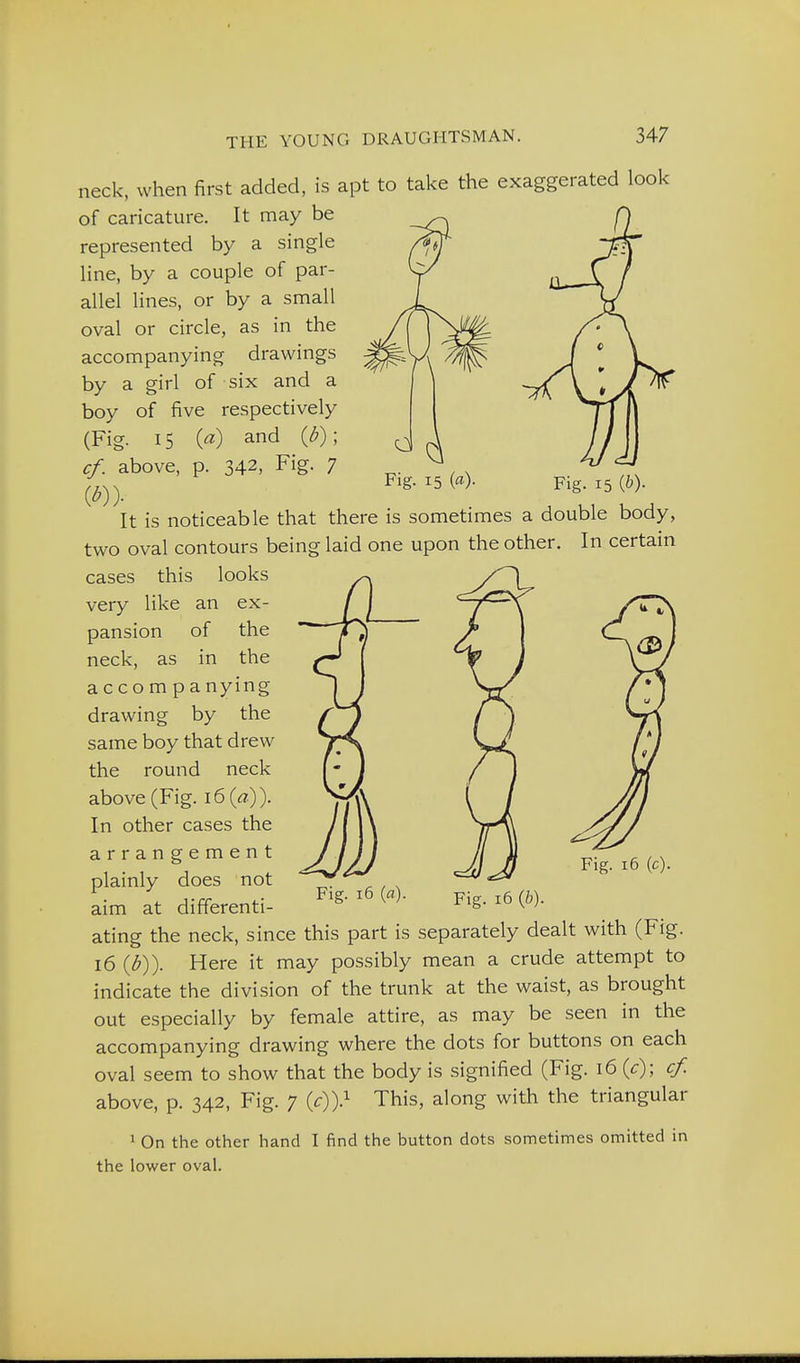 Fig. 15 (^)- neck, when first added, is apt to take the exaggerated look of caricature. It may be represented by a single line, by a couple of par- allel lines, or by a small oval or circle, as in the accompanying drawings by a girl of six and a boy of five respectively (Fig. 15 («) and {b); cf. above, p. 342, Fig. 7 It is noticeable that there is sometimes a double body, two oval contours being laid one upon the other. In certain cases this looks very like an ex- pansion of the neck, as in the accompanying drawing by the same boy that drew the round neck above (Fig. i6(<7.)). In other cases the arrangement plainly does not aim at different! Fig. 16 (c). Fig. 16 {a). pig_ 16 (6). ating the neck, since this part is separately dealt with (Fig. 16 {]))). Here it may possibly mean a crude attempt to indicate the division of the trunk at the waist, as brought out especially by female attire, as may be seen in the accompanying drawing where the dots for buttons on each oval seem to show that the body is signified (Fig. 16 {c); cf. above, p. 342, Fig. 7 {c))} This, along with the triangular 1 On the other hand I find the button dots sometimes omitted in the lower oval.