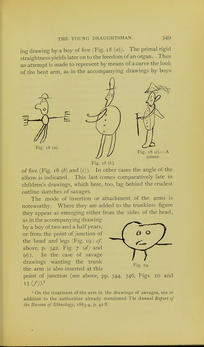 ing drawing by a boy of five (Fig. i8 (a)). The primal rigid straightness yields later on to the freedom of an organ. Thus an attempt is made to represent by means of a curve the look of the bent arm, as in the accompanying drawings by boys Fig. i8 {a). Fig. i8 (c).—A miner. Fig. i8 {b). of five (Fig. 18 {d) and (c)). In other cases the angle of the elbow is indicated. This last comes comparatively late in children's drawings, which here, too, lag behind the crudest outline sketches of savages. The mode of insertion or attachment of the arms is noteworthy. Where they are added to the trunkless figure they appear as emerging either from the sides of the head, as in the accompanying drawing by a boy of two and a half years, or from the point of junction of the head and legs (Fig. ig ; cf. above, p. 342, Fig. 7 (d) and {e}). In the case of savage drawings wanting the trunk , , , • tig. ig. the arm is also mserted at this point of junction (see above, pp. 344, 346, Figs. 13 {/))■' 10 and 1 On the treatment of the arm in the drawings of savages, see in addition to the authorities already mentioned The Annual Report of the Bureau of Ethnology, 1883-4, p. 42 ff.