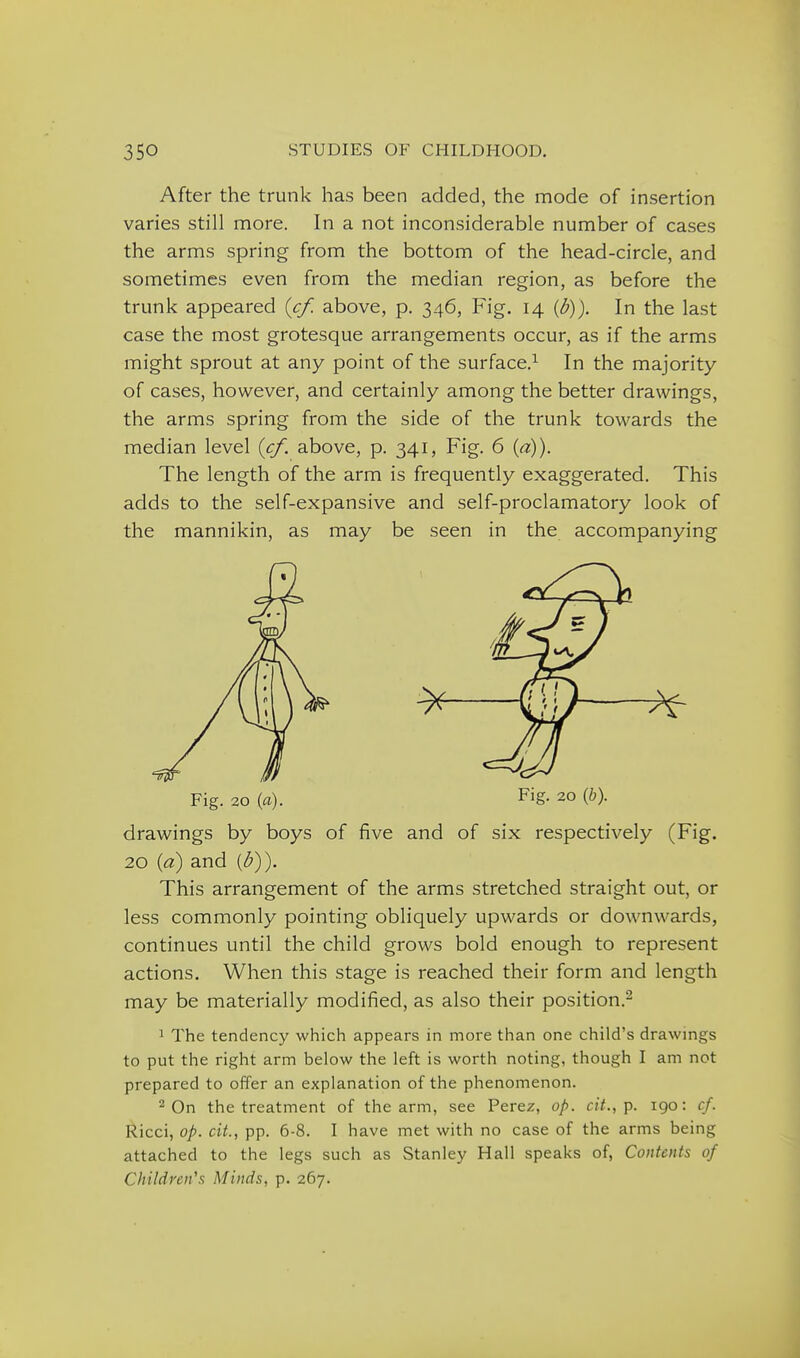After the trunk has been added, the mode of insertion varies still more. In a not inconsiderable number of cases the arms spring from the bottom of the head-circle, and sometimes even from the median region, as before the trunk appeared {cf. above, p. 346, Fig. 14 {b)). In the last case the most grotesque arrangements occur, as if the arms might sprout at any point of the surface,^ In the majority of cases, however, and certainly among the better drawings, the arms spring from the side of the trunk towards the median level {cf. above, p. 341, Fig. 6 {a)). The length of the arm is frequently exaggerated. This adds to the self-expansive and self-proclamatory look of the mannikin, as may be seen in the accompanying drawings by boys of five and of six respectively (Fig. 20 {d) and [b)). This arrangement of the arms stretched straight out, or less commonly pointing obliquely upwards or downwards, continues until the child grows bold enough to represent actions. When this stage is reached their form and length may be materially modified, as also their position.^ 1 The tendency which appears in more than one child's drawings to put the right arm below the left is worth noting, though I am not prepared to offer an explanation of the phenomenon. On the treatment of the arm, see Perez, op. cit., p. 190: cf. Ricci, op. cit, pp. 6-8. I have met with no case of the arms being attached to the legs such as Stanley Hall speaks of, Contents of Children's Minds, p. 267.