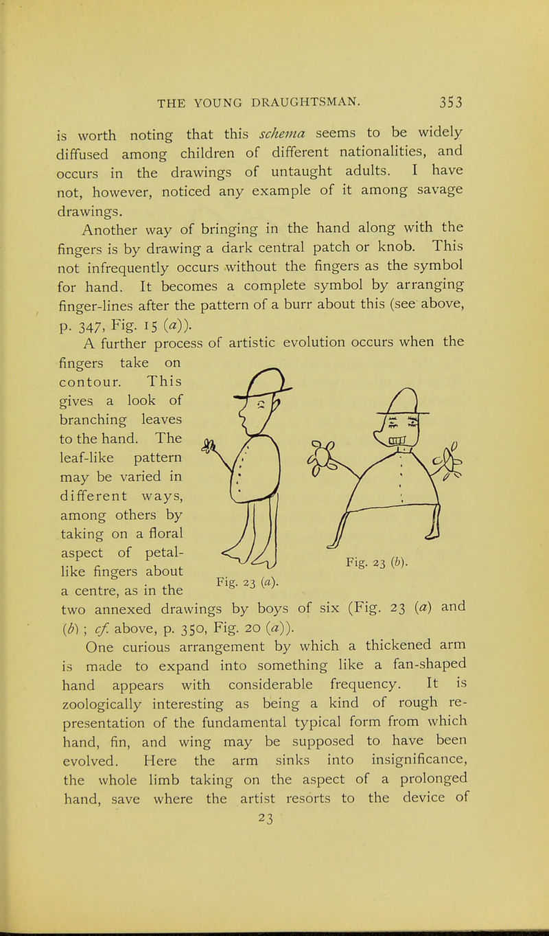 is worth noting that this schema seems to be widely diffused among children of different nationaUties, and occurs in the drawings of untaught adults. I have not, however, noticed any example of it among savage drawings. Another way of bringing in the hand along with the fingers is by drawing a dark central patch or knob. This not infrequently occurs without the fingers as the symbol for hand. It becomes a complete symbol by arranging finger-lines after the pattern of a burr about this (see above, p. 347, Fig. 15 {a)). A further process of artistic evolution occurs when the fingers take on contour. This gives a look of branching leaves to the hand. The leaf-like pattern may be varied in different ways, among others by taking on a floral aspect of petal- like fingers about . • Fig- 23 («)• a centre, as m the two annexed drawings by boys of six (Fig. 23 {b) ; cf. above, p. 350, Fig. 20 {a)). One curious arrangement by which a thickened arm is made to expand into something like a fan-shaped hand appears with considerable frequency. It is zoologically interesting as being a kind of rough re- presentation of the fundamental typical form from which hand, fin, and wing may be supposed to have been evolved. Here the arm sinks into insignificance, the whole limb taking on the aspect of a prolonged hand, save where the artist resorts to the device of 23 Fig. 23 {h). (a) and