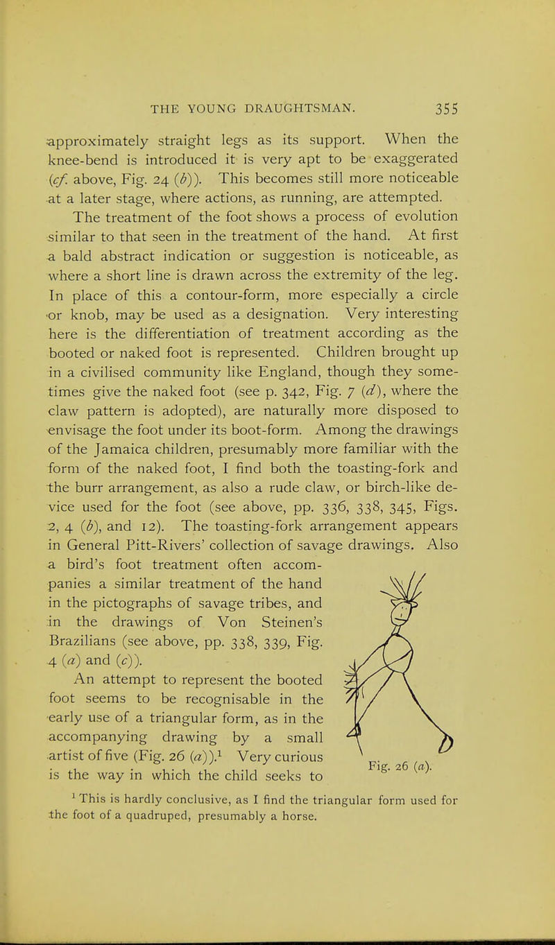 approximately straight legs as its support. When the knee-bend is introduced it is very apt to be exaggerated {cf. above, Fig. 24 {b)). This becomes still more noticeable at a later stage, where actions, as running, are attempted. The treatment of the foot shows a process of evolution similar to that seen in the treatment of the hand. At first a bald abstract indication or suggestion is noticeable, as where a short line is drawn across the extremity of the leg. In place of this a contour-form, more especially a circle •or knob, may be used as a designation. Very interesting here is the differentiation of treatment according as the booted or naked foot is represented. Children brought up in a civilised community like England, though they some- times give the naked foot (see p. 342, Fig. 7 [d), where the claw pattern is adopted), are naturally more disposed to envisage the foot under its boot-form. Among the drawings of the Jamaica children, presumably more familiar with the form of the naked foot, I find both the toasting-fork and the burr arrangement, as also a rude claw, or birch-like de- vice used for the foot (see above, pp. 336, 338, 345, Figs. .2, 4 {b), and 12). The toasting-fork arrangement appears in General Pitt-Rivers' collection of savage drawings. Also a bird's foot treatment often accom- panies a similar treatment of the hand in the pictographs of savage tribes, and in the drawings of Von Steinen's Brazilians (see above, pp. 338, 339, Fig. .4 {a) and (^r)). An attempt to represent the booted foot seems to be recognisable in the early use of a triangular form, as in the accompanying drawing by a small •artist of five (Fig. 26 {d))> Very curious is the way in which the child seeks to ' This is hardly conclusive, as I find the triangular form used for the foot of a quadruped, presumably a horse.