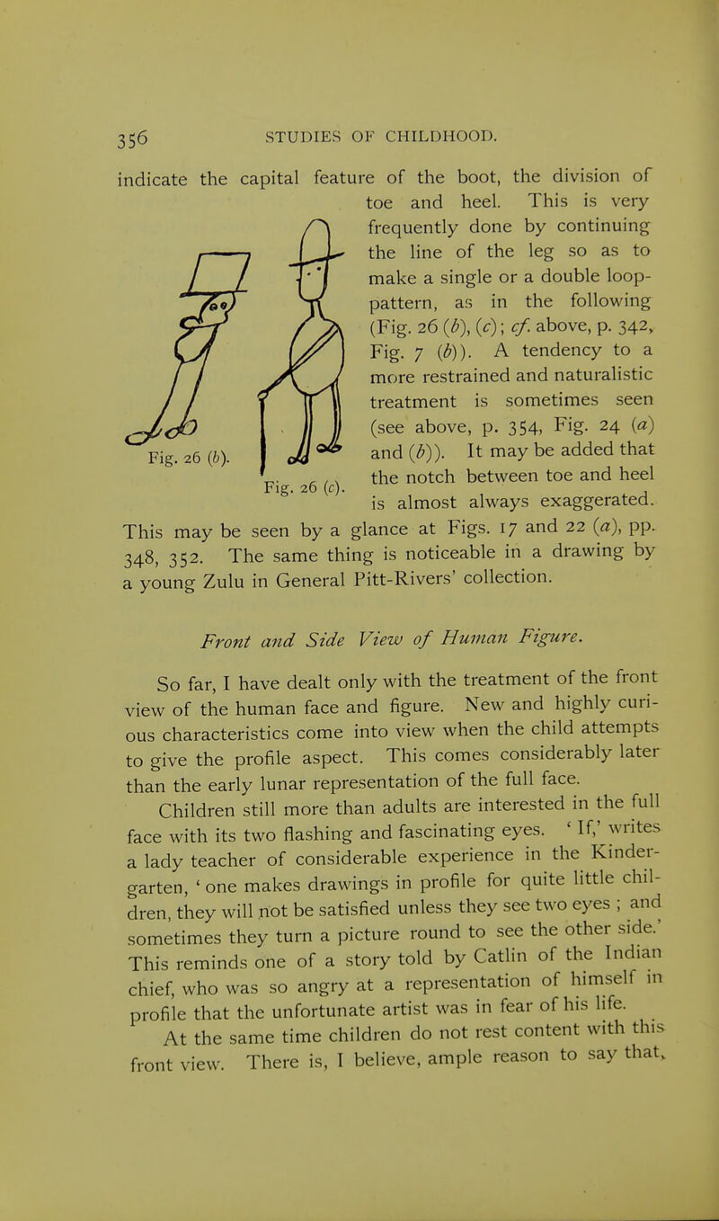 indicate the capital feature of the boot, the division of toe and heel. This is very frequently done by continuing the line of the leg so as to make a single or a double loop- pattern, as in the following (Fig. 26 {b\ {c); cf. above, p. 342, Fig. 7 {b)). A tendency to a more restrained and naturalistic treatment is sometimes seen (see above, p. 354, Fig. 24 {a) and {b)). It may be added that the notch between toe and heel is almost always exaggerated. This may be seen by a glance at Figs. 17 and 22 {a), pp. 348, 352. The same thing is noticeable in a drawing by a young Zulu in General Pitt-Rivers' collection. Fig. 26 {h). Fig. 26 (c). Front and Side View of Human Figure. So far, I have dealt only with the treatment of the front view of the human face and figure. New and highly curi- ous characteristics come into view when the child attempts to give the profile aspect. This comes considerably later than the early lunar representation of the full face. Children still more than adults are interested in the full face with its two flashing and fascinating eyes. ' If,' writes a lady teacher of considerable experience in the Kinder- garten, ' one makes drawings in profile for quite little chil- dren, they will not be satisfied unless they see two eyes ; and sometimes they turn a picture round to see the other side.' This reminds one of a story told by Catlin of the Indian chief, who was so angry at a representation of himself in profile that the unfortunate artist was in fear of his life. At the same time children do not rest content with this front view. There is, I believe, ample reason to say that.