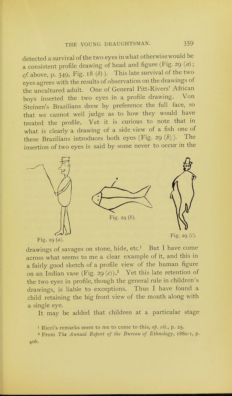 detected a survival of the two eyes in what otherwise would be a consistent profile drawing of head and figure (Fig. 29 (a); cf. above, p. 349, Fig. 18 (d)). This late survival of the two eyes agrees with the results of observation on the drawings of the un'cultured adult. One of General Pitt-Rivers' African boys inserted the two eyes in a profile drawing. Von Steinen's Brazilians drew by preference the full face, so that we cannot well judge as to how they would have treated the profile. Yet it is curious to note that in what is clearly a drawing of a side view of a fish one of these Brazilians introduces both eyes (Fig. 29 (d)). The insertion of two eyes is said by some never to occur in the drawings of savages on stone, hide, etc.^ But I have come across what seems to me a clear example of it, and this in a fairly good sketch of a profile view of the human figure on an Indian vase (Fig. 29 (c)).^ Yet this late retention of the two eyes in profile, though the general rule in children's drawings, is liable to exceptions. Thus I have found a child retaining the big front view of the mouth along with a single eye. It may be added that children at a particular stage 1 Ricci's remarks seem to me to come to this, op. cit., p. 25. 2 From The Annual Report of the Bureau of Ethnology, 1880-1, p. 406.