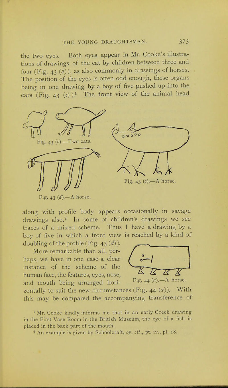 the two eyes. Both eyes appear in Mr. Cooke's illustra- tions of drawings of the cat by children between three and four (Fig. 43 {b)), as also commonly in drawings of horses. The position of the eyes is often odd enough, these organs being in one drawing by a boy of five pushed up into the ■ears (Fig. 43 {_c))} The front view of the animal head Fig. 43 {b).—Two cats. Fig. 43 (c).—A horse. Fig. 43 {d).—A horse. along with profile body appears occasionally in savage drawings also.^ In some of children's drawings we see traces of a mixed scheme. Thus I have a drawing by a boy of five in which a front view is reached by a kind of doubling of the profile (Fig. 43 {d)). More remarkable than all, per- haps, we have in one case a clear instance of the scheme of the human face, the features, eyes, nose, and mouth being arranged hori- 44 ('*)•—^ horse, zontally to suit the new circumstances (Fig. 44 («)). With this may be compared the accompanying transference of 1 Mr. Cooke kindly informs me that in an early Greek drawing in the First Vase Room in the British Museum, the eye of a fish is placed in the back part of the mouth. An example is given by Schoolcraft, op. cit., pt. iv., pi. 18.